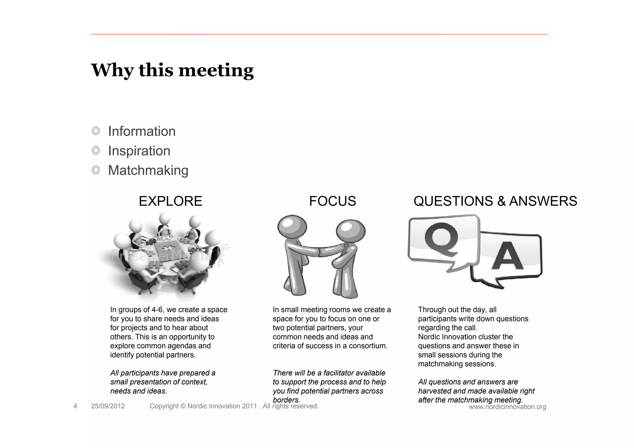 Why this meeting


         Information
         Inspiration
         Matchmaking

                 EXPLORE                                                  FOCUS                       QUESTIONS & ANSWERS




         In groups of 4-6, we create a space                  In small meeting rooms we create a      Through out the day, all
         for you to share needs and ideas                     space for you to focus on one or        participants write down questions
         for
         f projects and to hear about
                j t      dt h       b t                       two potential partners, your
                                                              t       t ti l    t                     regarding the call.
                                                                                                            di th      ll
         others. This is an opportunity to                    common needs and ideas and              Nordic Innovation cluster the
         explore common agendas and                           criteria of success in a consortium.    questions and answer these in
         identify potential partners.                                                                 small sessions during the
                                                                                                      matchmaking sessions.
         All participants have p p
             p      p          prepared a                     There will be a facilitator available
         small presentation of context,                       to support the process and to help      All questions and answers are
         needs and ideas.                                     you find potential partners across      harvested and made available right
                                                              borders.                                after the matchmaking meeting.
4   25/09/2012       Copyright © Nordic Innovation 2011 . All rights reserved.                                       www.nordicinnovation.org
 