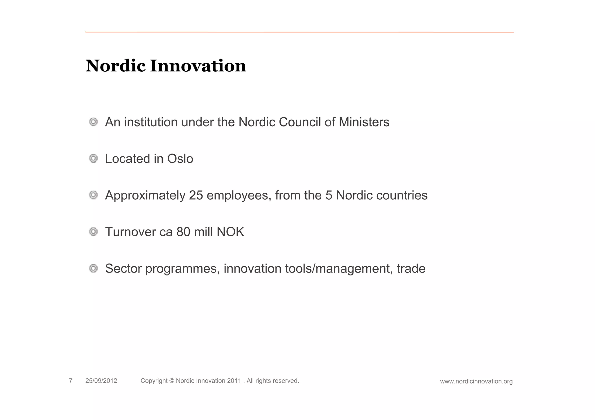 Nordic Innovation


          An institution under the Nordic Council of Ministers

          Located in Oslo

          Approximately 25 employees, from the 5 Nordic countries

          Turnover ca 80 mill NOK

          Sector programmes, innovation tools/management, trade




7   25/09/2012   Copyright © Nordic Innovation 2011 . All rights reserved.   www.nordicinnovation.org
 