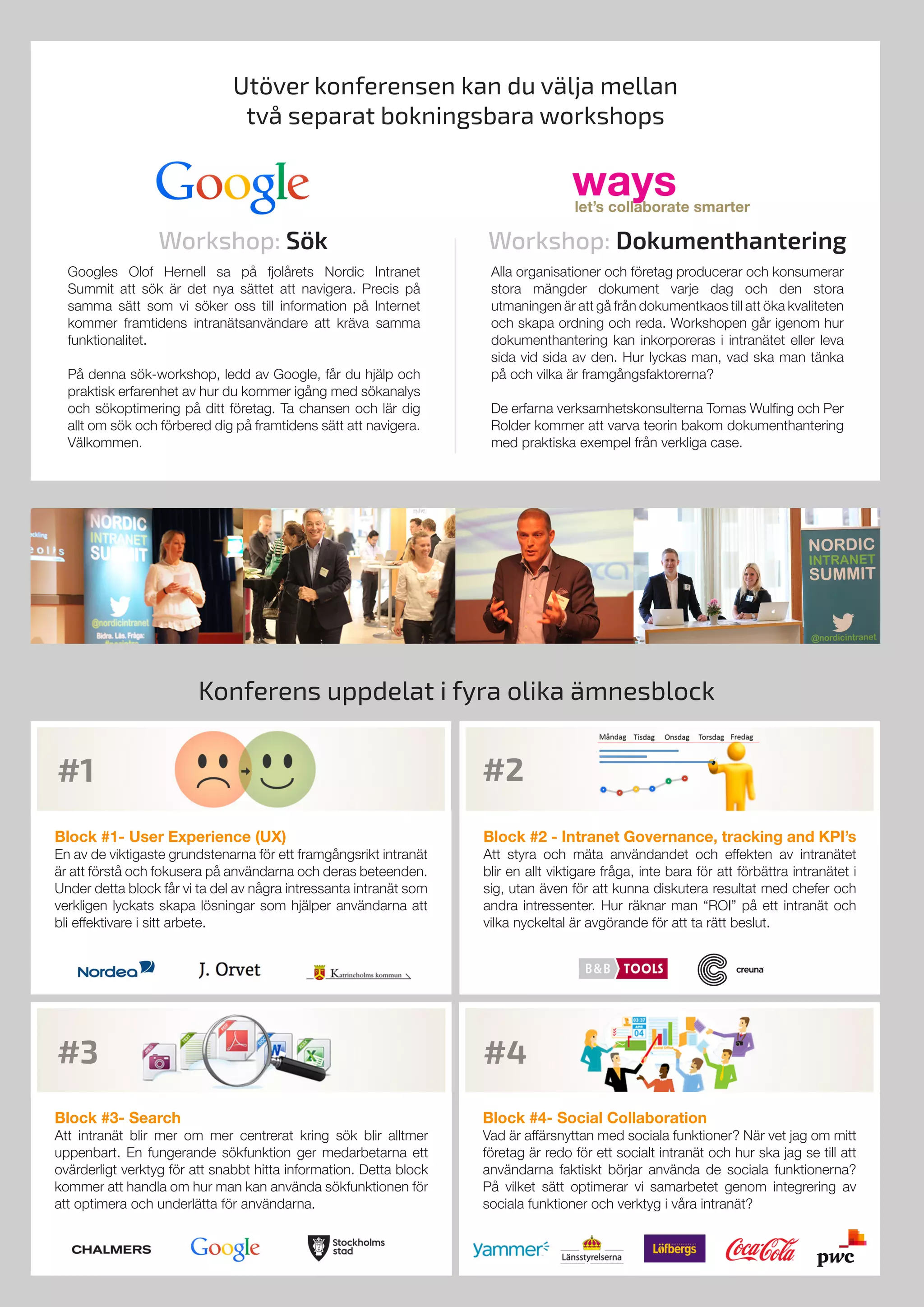 Utöver konferensen kan du välja mellan
två separat bokningsbara workshops
Googles Olof Hernell sa på fjolårets Nordic Intranet
Summit att sök är det nya sättet att navigera. Precis på
samma sätt som vi söker oss till information på Internet
kommer framtidens intranätsanvändare att kräva samma
funktionalitet.
På denna sök-workshop, ledd av Google, får du hjälp och
praktisk erfarenhet av hur du kommer igång med sökanalys
och sökoptimering på ditt företag. Ta chansen och lär dig
allt om sök och förbered dig på framtidens sätt att navigera.
Välkommen.
Alla organisationer och företag producerar och konsumerar
stora mängder dokument varje dag och den stora
utmaningen är att gå från dokumentkaos till att öka kvaliteten
och skapa ordning och reda. Workshopen går igenom hur
dokumenthantering kan inkorporeras i intranätet eller leva
sida vid sida av den. Hur lyckas man, vad ska man tänka
på och vilka är framgångsfaktorerna?
De erfarna verksamhetskonsulterna Tomas Wulfing och Per
Rolder kommer att varva teorin bakom dokumenthantering
med praktiska exempel från verkliga case.
Workshop: Sök Workshop: Dokumenthantering
Konferens uppdelat i fyra olika ämnesblock
Block #3- Search
Att intranät blir mer om mer centrerat kring sök blir alltmer
uppenbart. En fungerande sökfunktion ger medarbetarna ett
ovärderligt verktyg för att snabbt hitta information. Detta block
kommer att handla om hur man kan använda sökfunktionen för
att optimera och underlätta för användarna.
Block #4- Social Collaboration
Vad är affärsnyttan med sociala funktioner? När vet jag om mitt
företag är redo för ett socialt intranät och hur ska jag se till att
användarna faktiskt börjar använda de sociala funktionerna?
På vilket sätt optimerar vi samarbetet genom integrering av
sociala funktioner och verktyg i våra intranät?
Block #2 - Intranet Governance, tracking and KPI’s
Att styra och mäta användandet och effekten av intranätet
blir en allt viktigare fråga, inte bara för att förbättra intranätet i
sig, utan även för att kunna diskutera resultat med chefer och
andra intressenter. Hur räknar man “ROI” på ett intranät och
vilka nyckeltal är avgörande för att ta rätt beslut.
Block #1- User Experience (UX)
En av de viktigaste grundstenarna för ett framgångsrikt intranät
är att förstå och fokusera på användarna och deras beteenden.
Under detta block får vi ta del av några intressanta intranät som
verkligen lyckats skapa lösningar som hjälper användarna att
bli effektivare i sitt arbete.	
#2
#4
#1
#3
 