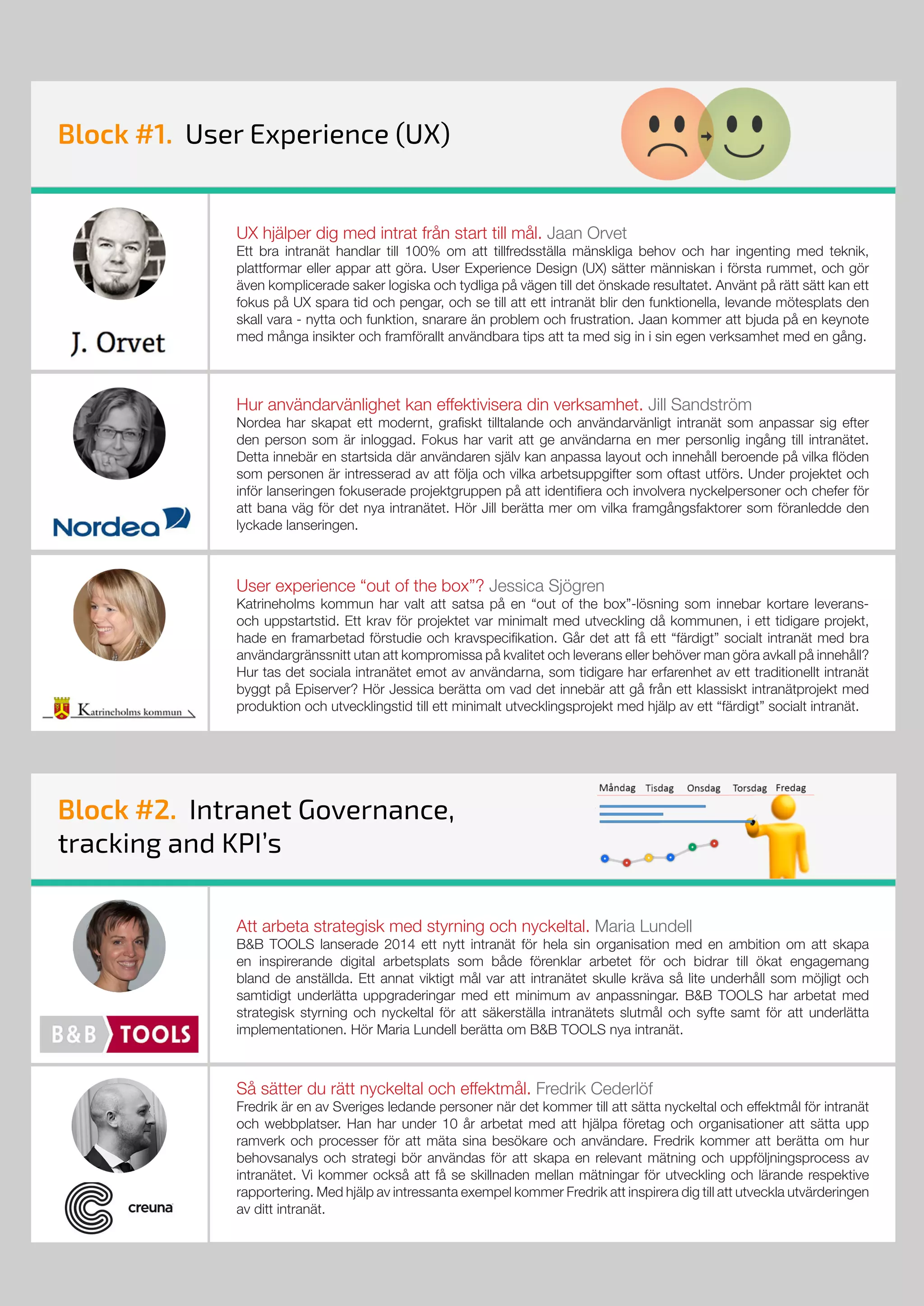 Att arbeta strategisk med styrning och nyckeltal. Maria Lundell
B&B TOOLS lanserade 2014 ett nytt intranät för hela sin organisation med en ambition om att skapa
en inspirerande digital arbetsplats som både förenklar arbetet för och bidrar till ökat engagemang
bland de anställda. Ett annat viktigt mål var att intranätet skulle kräva så lite underhåll som möjligt och
samtidigt underlätta uppgraderingar med ett minimum av anpassningar. B&B TOOLS har arbetat med
strategisk styrning och nyckeltal för att säkerställa intranätets slutmål och syfte samt för att underlätta
implementationen. Hör Maria Lundell berätta om B&B TOOLS nya intranät.
Så sätter du rätt nyckeltal och effektmål. Fredrik Cederlöf
Fredrik är en av Sveriges ledande personer när det kommer till att sätta nyckeltal och effektmål för intranät
och webbplatser. Han har under 10 år arbetat med att hjälpa företag och organisationer att sätta upp
ramverk och processer för att mäta sina besökare och användare. Fredrik kommer att berätta om hur
behovsanalys och strategi bör användas för att skapa en relevant mätning och uppföljningsprocess av
intranätet. Vi kommer också att få se skillnaden mellan mätningar för utveckling och lärande respektive
rapportering. Med hjälp av intressanta exempel kommer Fredrik att inspirera dig till att utveckla utvärderingen
av ditt intranät.
Block #2. Intranet Governance,
tracking and KPI’s
Block #1. User Experience (UX)Block #1. User Experience (UX)
UX hjälper dig med intrat från start till mål. Jaan Orvet
Ett bra intranät handlar till 100% om att tillfredsställa mänskliga behov och har ingenting med teknik,
plattformar eller appar att göra. User Experience Design (UX) sätter människan i första rummet, och gör
även komplicerade saker logiska och tydliga på vägen till det önskade resultatet. Använt på rätt sätt kan ett
fokus på UX spara tid och pengar, och se till att ett intranät blir den funktionella, levande mötesplats den
skall vara - nytta och funktion, snarare än problem och frustration. Jaan kommer att bjuda på en keynote
med många insikter och framförallt användbara tips att ta med sig in i sin egen verksamhet med en gång.
Hur användarvänlighet kan effektivisera din verksamhet. Jill Sandström
Nordea har skapat ett modernt, grafiskt tilltalande och användarvänligt intranät som anpassar sig efter
den person som är inloggad. Fokus har varit att ge användarna en mer personlig ingång till intranätet.
Detta innebär en startsida där användaren själv kan anpassa layout och innehåll beroende på vilka flöden
som personen är intresserad av att följa och vilka arbetsuppgifter som oftast utförs. Under projektet och
inför lanseringen fokuserade projektgruppen på att identifiera och involvera nyckelpersoner och chefer för
att bana väg för det nya intranätet. Hör Jill berätta mer om vilka framgångsfaktorer som föranledde den
lyckade lanseringen.
User experience “out of the box”? Jessica Sjögren
Katrineholms kommun har valt att satsa på en “out of the box”-lösning som innebar kortare leverans-
och uppstartstid. Ett krav för projektet var minimalt med utveckling då kommunen, i ett tidigare projekt,
hade en framarbetad förstudie och kravspecifikation. Går det att få ett “färdigt” socialt intranät med bra
användargränssnitt utan att kompromissa på kvalitet och leverans eller behöver man göra avkall på innehåll?
Hur tas det sociala intranätet emot av användarna, som tidigare har erfarenhet av ett traditionellt intranät
byggt på Episerver? Hör Jessica berätta om vad det innebär att gå från ett klassiskt intranätprojekt med
produktion och utvecklingstid till ett minimalt utvecklingsprojekt med hjälp av ett “färdigt” socialt intranät.
 