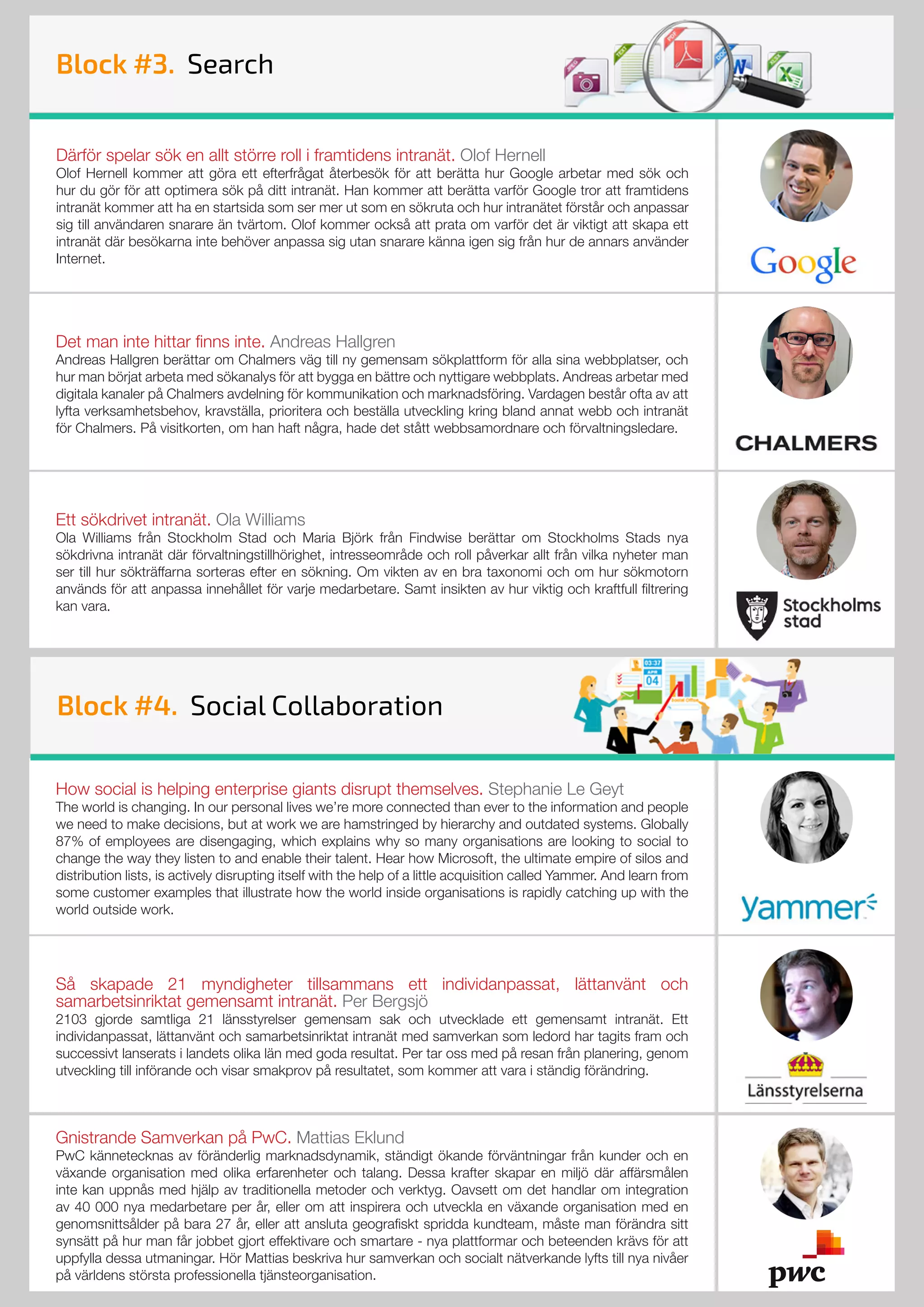 How social is helping enterprise giants disrupt themselves. Stephanie Le Geyt
The world is changing. In our personal lives we’re more connected than ever to the information and people
we need to make decisions, but at work we are hamstringed by hierarchy and outdated systems. Globally
87% of employees are disengaging, which explains why so many organisations are looking to social to
change the way they listen to and enable their talent. Hear how Microsoft, the ultimate empire of silos and
distribution lists, is actively disrupting itself with the help of a little acquisition called Yammer. And learn from
some customer examples that illustrate how the world inside organisations is rapidly catching up with the
world outside work.
Så skapade 21 myndigheter tillsammans ett individanpassat, lättanvänt och
samarbetsinriktat gemensamt intranät. Per Bergsjö
2103 gjorde samtliga 21 länsstyrelser gemensam sak och utvecklade ett gemensamt intranät. Ett
individanpassat, lättanvänt och samarbetsinriktat intranät med samverkan som ledord har tagits fram och
successivt lanserats i landets olika län med goda resultat. Per tar oss med på resan från planering, genom
utveckling till införande och visar smakprov på resultatet, som kommer att vara i ständig förändring.
Gnistrande Samverkan på PwC. Mattias Eklund
PwC kännetecknas av föränderlig marknadsdynamik, ständigt ökande förväntningar från kunder och en
växande organisation med olika erfarenheter och talang. Dessa krafter skapar en miljö där affärsmålen
inte kan uppnås med hjälp av traditionella metoder och verktyg. Oavsett om det handlar om integration
av 40 000 nya medarbetare per år, eller om att inspirera och utveckla en växande organisation med en
genomsnittsålder på bara 27 år, eller att ansluta geografiskt spridda kundteam, måste man förändra sitt
synsätt på hur man får jobbet gjort effektivare och smartare - nya plattformar och beteenden krävs för att
uppfylla dessa utmaningar. Hör Mattias beskriva hur samverkan och socialt nätverkande lyfts till nya nivåer
på världens största professionella tjänsteorganisation.
Block #3. Search
Därför spelar sök en allt större roll i framtidens intranät. Olof Hernell
Olof Hernell kommer att göra ett efterfrågat återbesök för att berätta hur Google arbetar med sök och
hur du gör för att optimera sök på ditt intranät. Han kommer att berätta varför Google tror att framtidens
intranät kommer att ha en startsida som ser mer ut som en sökruta och hur intranätet förstår och anpassar
sig till användaren snarare än tvärtom. Olof kommer också att prata om varför det är viktigt att skapa ett
intranät där besökarna inte behöver anpassa sig utan snarare känna igen sig från hur de annars använder
Internet.
Det man inte hittar finns inte. Andreas Hallgren
Andreas Hallgren berättar om Chalmers väg till ny gemensam sökplattform för alla sina webbplatser, och
hur man börjat arbeta med sökanalys för att bygga en bättre och nyttigare webbplats. Andreas arbetar med
digitala kanaler på Chalmers avdelning för kommunikation och marknadsföring. Vardagen består ofta av att
lyfta verksamhetsbehov, kravställa, prioritera och beställa utveckling kring bland annat webb och intranät
för Chalmers. På visitkorten, om han haft några, hade det stått webbsamordnare och förvaltningsledare.
Ett sökdrivet intranät. Ola Williams
Ola Williams från Stockholm Stad och Maria Björk från Findwise berättar om Stockholms Stads nya
sökdrivna intranät där förvaltningstillhörighet, intresseområde och roll påverkar allt från vilka nyheter man
ser till hur sökträffarna sorteras efter en sökning. Om vikten av en bra taxonomi och om hur sökmotorn
används för att anpassa innehållet för varje medarbetare. Samt insikten av hur viktig och kraftfull filtrering
kan vara.
Block #4. Social Collaboration
 
