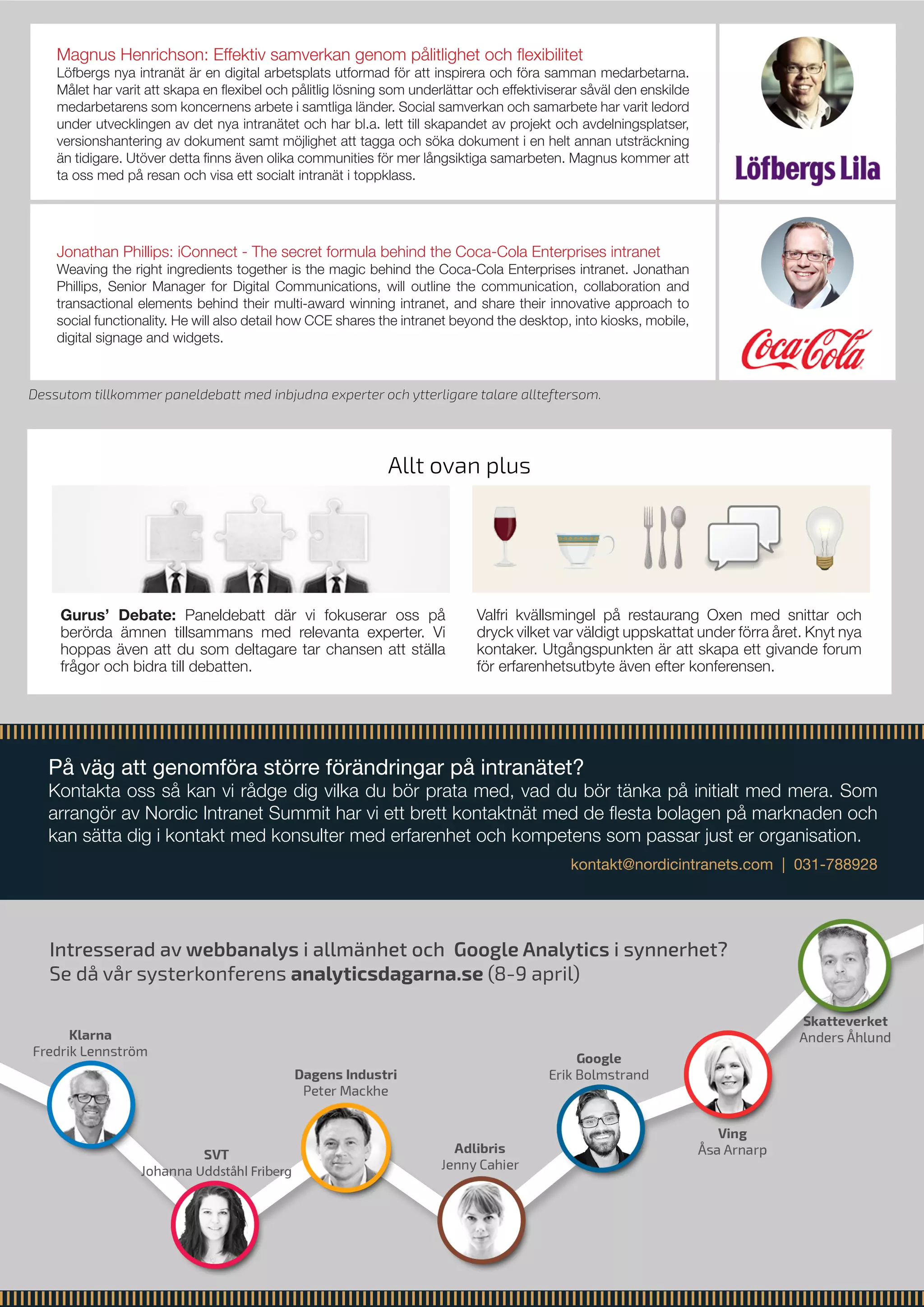 På väg att genomföra större förändringar på intranätet?
Kontakta oss så kan vi rådge dig vilka du bör prata med, vad du bör tänka på initialt med mera. Som
arrangör av Nordic Intranet Summit har vi ett brett kontaktnät med de flesta bolagen på marknaden och
kan sätta dig i kontakt med konsulter med erfarenhet och kompetens som passar just er organisation.
kontakt@nordicintranets.com | 031-788928
Allt ovan plus
Gurus’ Debate: Paneldebatt där vi fokuserar oss på
berörda ämnen tillsammans med relevanta experter. Vi
hoppas även att du som deltagare tar chansen att ställa
frågor och bidra till debatten.
Valfri kvällsmingel på restaurang Oxen med snittar och
dryck vilket var väldigt uppskattat under förra året. Knyt nya
kontaker. Utgångspunkten är att skapa ett givande forum
för erfarenhetsutbyte även efter konferensen.	
Intresserad av webbanalys i allmänhet och Google Analytics i synnerhet?
Se då vår systerkonferens analyticsdagarna.se (8-9 april)
Dessutom tillkommer paneldebatt med inbjudna experter och ytterligare talare allteftersom.
Jonathan Phillips: iConnect - The secret formula behind the Coca-Cola Enterprises intranet
Weaving the right ingredients together is the magic behind the Coca-Cola Enterprises intranet. Jonathan
Phillips, Senior Manager for Digital Communications, will outline the communication, collaboration and
transactional elements behind their multi-award winning intranet, and share their innovative approach to
social functionality. He will also detail how CCE shares the intranet beyond the desktop, into kiosks, mobile,
digital signage and widgets.
Magnus Henrichson: Effektiv samverkan genom pålitlighet och flexibilitet
Löfbergs nya intranät är en digital arbetsplats utformad för att inspirera och föra samman medarbetarna.
Målet har varit att skapa en flexibel och pålitlig lösning som underlättar och effektiviserar såväl den enskilde
medarbetarens som koncernens arbete i samtliga länder. Social samverkan och samarbete har varit ledord
under utvecklingen av det nya intranätet och har bl.a. lett till skapandet av projekt och avdelningsplatser,
versionshantering av dokument samt möjlighet att tagga och söka dokument i en helt annan utsträckning
än tidigare. Utöver detta finns även olika communities för mer långsiktiga samarbeten. Magnus kommer att
ta oss med på resan och visa ett socialt intranät i toppklass.
 