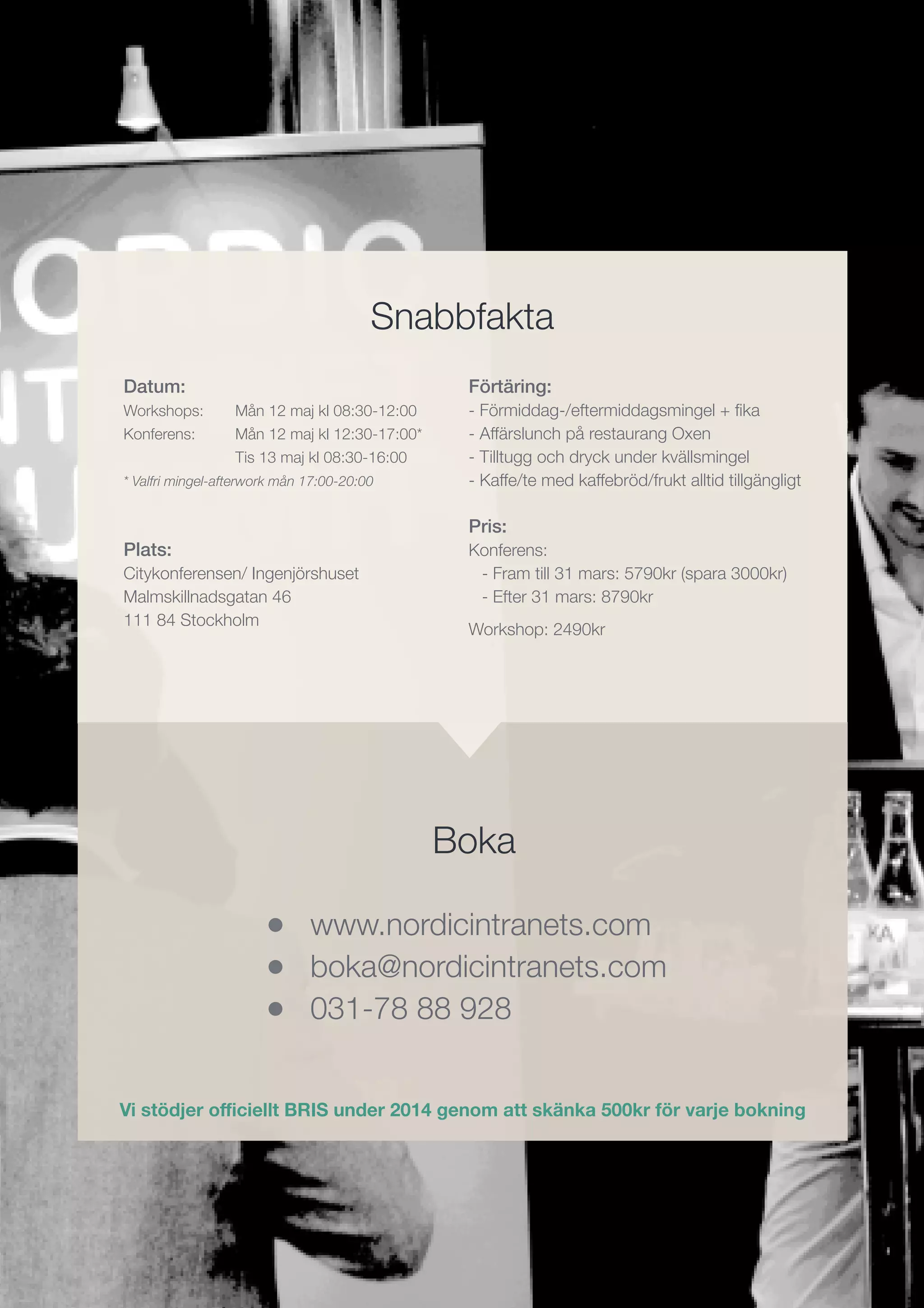 •
•
•
Datum:
Workshops:	 Mån 12 maj kl 08:30-12:00
Konferens:	 Mån 12 maj kl 12:30-17:00*
		 Tis 13 maj kl 08:30-16:00
* Valfri mingel-afterwork mån 17:00-20:00
Plats:
Citykonferensen/ Ingenjörshuset
Malmskillnadsgatan 46
111 84 Stockholm
Förtäring:
- Förmiddag-/eftermiddagsmingel + fika
- Affärslunch på restaurang Oxen
- Tilltugg och dryck under kvällsmingel
- Kaffe/te med kaffebröd/frukt alltid tillgängligt
Pris:
Konferens:
- Fram till 31 mars: 5790kr (spara 3000kr)
- Efter 31 mars: 8790kr
Workshop: 2490kr
www.nordicintranets.com
boka@nordicintranets.com
031-78 88 928
•
•
•
Boka
Snabbfakta
Vi stödjer officiellt BRIS under 2014 genom att skänka 500kr för varje bokning
 