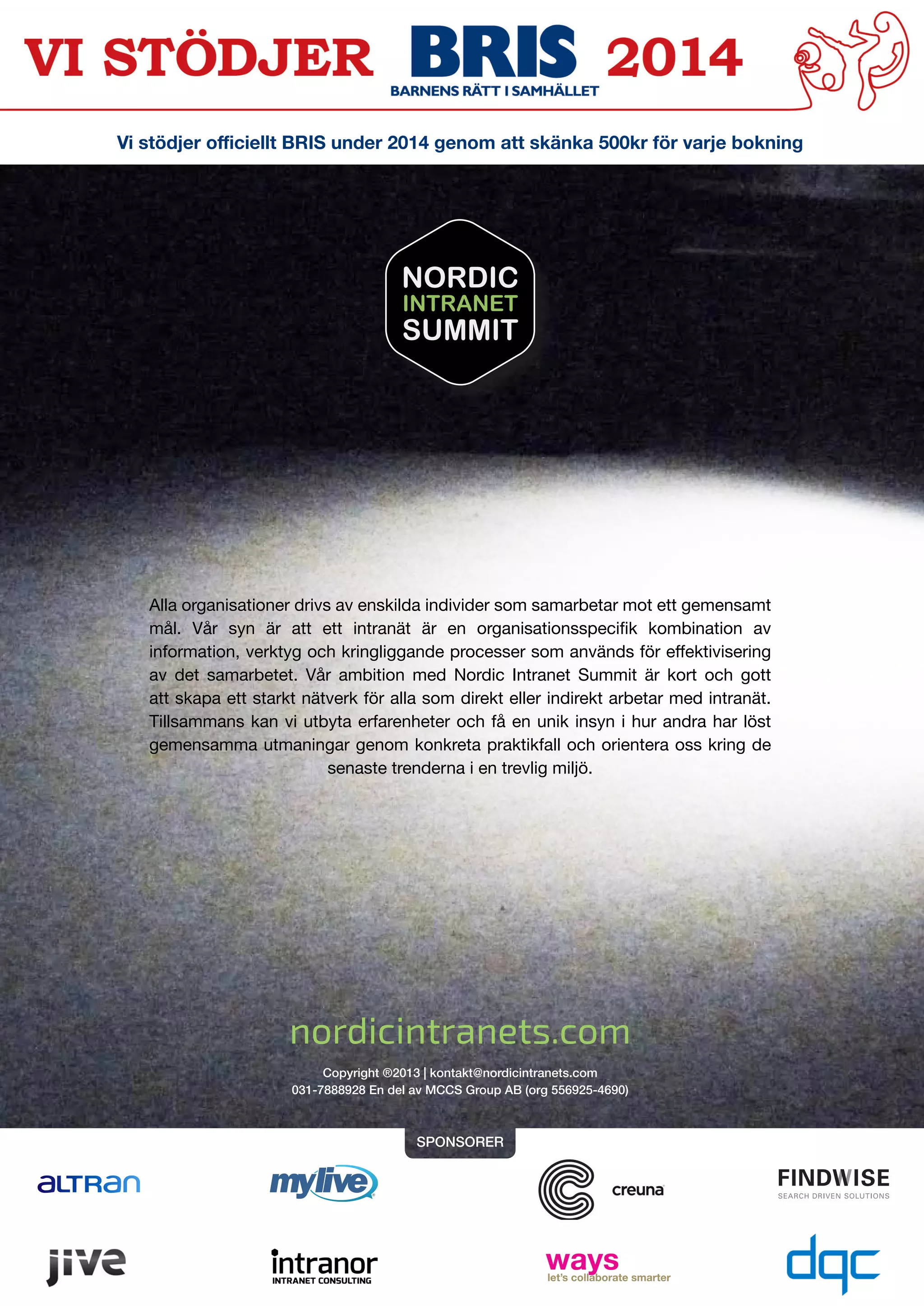 Alla organisationer drivs av enskilda individer som samarbetar mot ett gemensamt
mål. Vår syn är att ett intranät är en organisationsspecifik kombination av
information, verktyg och kringliggande processer som används för effektivisering
av det samarbetet. Vår ambition med Nordic Intranet Summit är kort och gott
att skapa ett starkt nätverk för alla som direkt eller indirekt arbetar med intranät.
Tillsammans kan vi utbyta erfarenheter och få en unik insyn i hur andra har löst
gemensamma utmaningar genom konkreta praktikfall och orientera oss kring de
senaste trenderna i en trevlig miljö.
Vi stödjer officiellt BRIS under 2014 genom att skänka 500kr för varje bokning
Copyright ®2013 | kontakt@nordicintranets.com
031-7888928 En del av MCCS Group AB (org 556925-4690)
SPONSORER
nordicintranets.com
NORDIC
INTRANET
SUMMIT
 