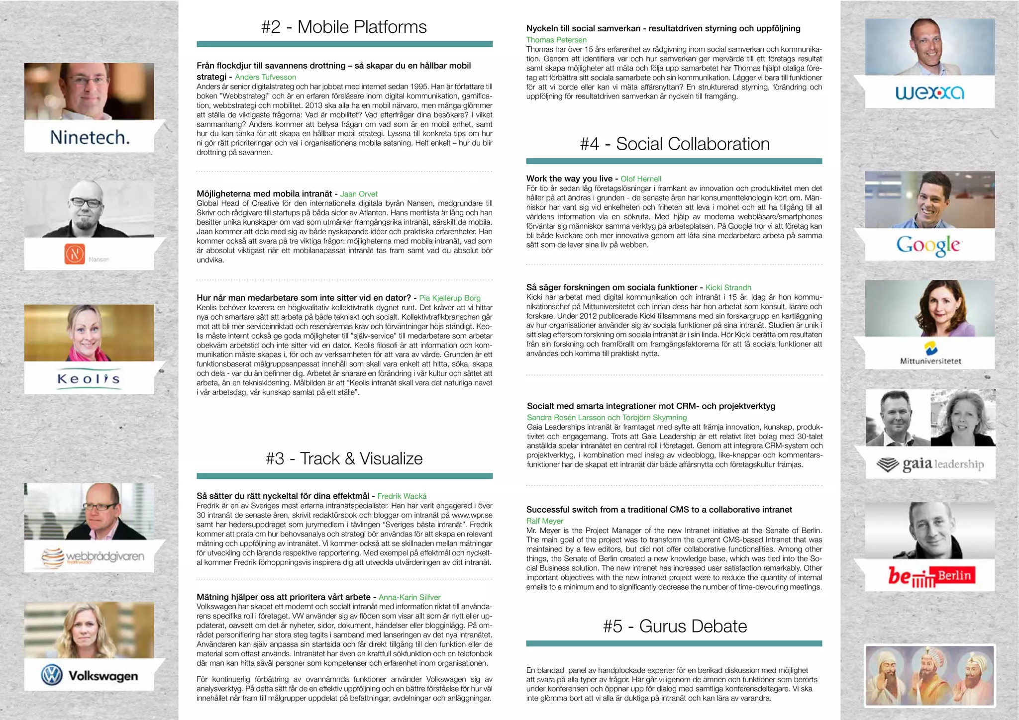 #4 - Social Collaboration
#3 - Track & Visualize
#5 - Gurus Debate
#2 - Mobile Platforms
strategi -
Anders är senior digitalstrateg och har jobbat med internet sedan 1995. Han är författare till
-
att ställa de viktigaste frågorna: Vad är mobilitet? Vad efterfrågar dina besökare? I vilket
sammanhang? Anders kommer att belysa frågan om vad som är en mobil enhet, samt
hur du kan tänka för att skapa en hållbar mobil strategi. Lyssna till konkreta tips om hur
ni gör rätt prioriteringar och val i organisationens mobila satsning. Helt enkelt – hur du blir
drottning på savannen.
Skrivr och rådgivare till startups på båda sidor av Atlanten. Hans meritlista är lång och han
besitter unika kunskaper om vad som utmärker framgångsrika intranät, särskilt de mobila.
Jaan kommer att dela med sig av både nyskapande idéer och praktiska erfarenheter. Han
kommer också att svara på tre viktiga frågor: möjligheterna med mobila intranät, vad som
är abosolut viktigast när ett mobilanapassat intranät tas fram samt vad du absolut bör
undvika.
Så sätter du rätt nyckeltal för dina effektmål -
Fredrik är en av Sveriges mest erfarna intranätspecialister. Han har varit engagerad i över
samt har hedersuppdraget som jurymedlem i tävlingen “Sveriges bästa intranät”. Fredrik
kommer att prata om hur behovsanalys och strategi bör användas för att skapa en relevant
mätning och uppföljning av intranätet. Vi kommer också att se skillnaden mellan mätningar
för utveckling och lärande respektive rapportering. Med exempel på effektmål och nyckelt-
al kommer Fredrik förhoppningsvis inspirera dig att utveckla utvärderingen av ditt intranät.
Thomas har över 15 års erfarenhet av rådgivning inom social samverkan och kommunika-
samt skapa möjligheter att mäta och följa upp samarbetet har Thomas hjälpt otaliga före-
tag att förbättra sitt sociala samarbete och sin kommunikation. Lägger vi bara till funktioner
för att vi borde eller kan vi mäta affärsnyttan? En strukturerad styrning, förändring och
uppföljning för resultatdriven samverkan är nyckeln till framgång.
För tio år sedan låg företagslösningar i framkant av innovation och produktivitet men det
håller på att ändras i grunden - de senaste åren har konsumentteknologin kört om. Män-
niskor har vant sig vid enkelheten och friheten att leva i molnet och att ha tillgång till all
förväntar sig människor samma verktyg på arbetsplatsen. På Google tror vi att företag kan
bli både kvickare och mer innovativa genom att låta sina medarbetare arbeta på samma
Så säger forskningen om sociala funktioner -
Kicki har arbetat med digital kommunikation och intranät i 15 år. Idag är hon kommu-
nikationschef på Mittuniversitetet och innan dess har hon arbetat som konsult, lärare och
forskare. Under 2012 publicerade Kicki tillsammans med sin forskargrupp en kartläggning
av hur organisationer använder sig av sociala funktioner på sina intranät. Studien är unik i
sitt slag eftersom forskning om sociala intranät är i sin linda. Hör Kicki berätta om resultaten
från sin forskning och framförallt om framgångsfaktorerna för att få sociala funktioner att
användas och komma till praktiskt nytta.
-
mot att bli mer serviceinriktad och resenärernas krav och förväntningar höjs ständigt. Keo-
lis måste internt också ge goda möjligheter till ”själv-service” till medarbetare som arbetar
-
munikation måste skapas i, för och av verksamheten för att vara av värde. Grunden är ett
funktionsbaserat målgruppsanpassat innehåll som skall vara enkelt att hitta, söka, skapa
arbeta, än en teknisklösning. Målbilden är att ”Keolis intranät skall vara det naturliga navet
i vår arbetsdag, vår kunskap samlat på ett ställe”.
-
-
pdaterat, oavsett om det är nyheter, sidor, dokument, händelser eller blogginlägg. På om-
Användaren kan själv anpassa sin startsida och får direkt tillgång till den funktion eller de
material som oftast används. Intranätet har även en kraftfull sökfunktion och en telefonbok
där man kan hitta såväl personer som kompetenser och erfarenhet inom organisationen.
analysverktyg. På detta sätt får de en effektiv uppföljning och en bättre förståelse för hur väl
innehållet når fram till målgrupper uppdelat på befattningar, avdelningar och anläggningar.
En blandad panel av handplockade experter för en berikad diskussion med möjlighet
att svara på alla typer av frågor. Här går vi igenom de ämnen och funktioner som berörts
under konferensen och öppnar upp för dialog med samtliga konferensdeltagare. Vi ska
inte glömma bort att vi alla är duktiga på intranät och kan lära av varandra.
Gaia Leaderships intranät är framtaget med syfte att främja innovation, kunskap, produk-
tivitet och engagemang. Trots att Gaia Leadership är ett relativt litet bolag med 30-talet
anställda spelar intranätet en central roll i företaget. Genom att integrera CRM-system och
projektverktyg, i kombination med inslag av videoblogg, like-knappar och kommentars-
funktioner har de skapat ett intranät där både affärsnytta och företagskultur främjas.
 