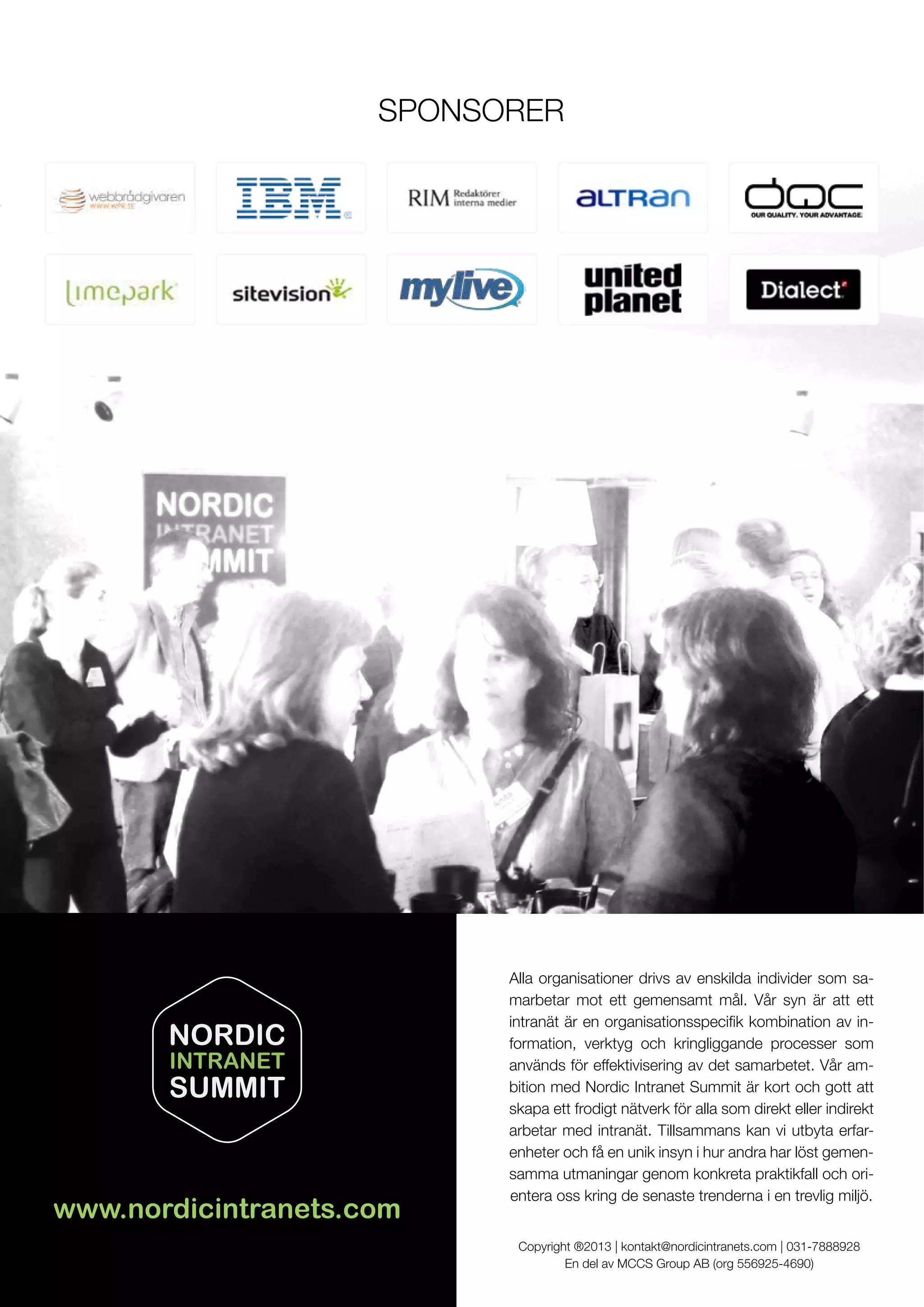Alla organisationer drivs av enskilda individer som sa-
marbetar mot ett gemensamt mål. Vår syn är att ett
-
formation, verktyg och kringliggande processer som
används för effektivisering av det samarbetet. Vår am-
skapa ett frodigt nätverk för alla som direkt eller indirekt
arbetar med intranät. Tillsammans kan vi utbyta erfar-
enheter och få en unik insyn i hur andra har löst gemen-
samma utmaningar genom konkreta praktikfall och ori-
entera oss kring de senaste trenderna i en trevlig miljö.
Copyright ®2013 | kontakt@nordicintranets.com | 031-7888928
En del av MCCS Group AB (org 556925-4690)
www.nordicintranets.com
NORDIC
INTRANET
SUMMIT
 