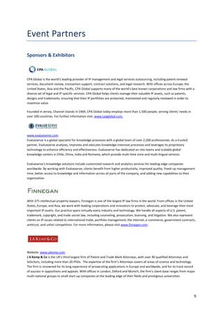 Sponsors & Exhibitors



CPA Global is the world's leading provider of IP management and legal services outsourcing, including patent renewal
services, document review, transaction support, contract solutions, and legal research. With offices across Europe, the
United States, Asia and the Pacific, CPA Global supports many of the world’s best known corporations and law firms with a
diverse set of legal and IP specific services. CPA Global helps clients manage their valuable IP assets, such as patents,
designs and trademarks, ensuring that their IP portfolios are protected, maintained and regularly reviewed in order to
maximize value.

Founded in Jersey, Channel Islands in 1969, CPA Global today employs more than 1,500 people, serving clients' needs in
over 100 countries. For further information visit: www.cpaglobal.com.




www.evalueserve.com
Evalueserve is a global specialist for knowledge processes with a global team of over 2,200 professionals. As a trusted
partner, Evalueserve analyzes, improves and executes knowledge-intensive processes and leverages its proprietary
technology to enhance efficiency and effectiveness. Evalueserve has dedicated on-site teams and scalable global
knowledge centers in Chile, China, India and Romania, which provide multi-time zone and multi-lingual services.

Evalueserve’s knowledge solutions include customized research and analytics services for leading-edge companies
worldwide. By working with Evalueserve, clients benefit from higher productivity, improved quality, freed-up management
time, better access to knowledge and information across all parts of the company, and adding new capabilities to their
organization.




With 375 intellectual property lawyers, Finnegan is one of the largest IP law firms in the world. From offices in the United
States, Europe, and Asia, we work with leading corporations and innovators to protect, advocate, and leverage their most
important IP assets. Our practice spans virtually every industry and technology. We handle all aspects of U.S. patent,
trademark, copyright, and trade secret law, including counseling, prosecution, licensing, and litigation. We also represent
clients on IP issues related to international trade, portfolio management, the Internet, e-commerce, government contracts,
antitrust, and unfair competition. For more information, please visit www.finnegan.com.




Website: www.jakemp.com
J A Kemp & Co is the UK’s third largest firm of Patent and Trade Mark Attorneys, with over 40 qualified Attorneys and
Solicitors, including more than 20 PhDs. The expertise of the firm’s Attorneys covers all areas of science and technology.
The firm is renowned for its long experience of prosecuting applications in Europe and worldwide, and for its track record
of success in oppositions and appeals. With offices in London, Oxford and Munich, the firm’s client base ranges from major
multi-national groups to small start-up companies at the leading edge of their fields and prestigious universities.




                                                                                                                          9
 