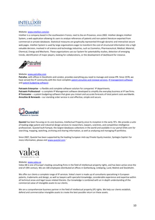 Website: www.intellixir.com/en
Intellixir is a company based in the southeastern France, next to Aix-en-Provence, since 2002. Intellixir designs Intellixir
System, a web application allowing its users to analyze references of patents and non-patent literature exported from
commercial or private databases. Statistical measures are graphically represented through dynamic and interactive secure
web pages. Intellixir System is used by large organizations eager to transform the cost of structured information into a high
valuable decision, involved in all science and technology industries, such as Cosmetics, Pharmaceutical, Medical, Material,
Chemical, Energy and Mechanic. These organizations use our System for patentability studies, detection of emerging
trends, identification of major players, looking for collaborations, or the development of dashboard for instance.




Website: www.patrafee.com
Patrafee, with offices in Stockholm and London, provides everything you need to manage and renew IPR. Since 1978, we
have served the IP community with the most complete patent annuities and renewal services, IP management software
and patent budgeting software:

Patrawin Enterprise – a flexible and complete software solution for companies’ IP departments.
Patrawin Professional – a complete IP Management software developed to simplify the everyday business at IP law firms.
IP Forecaster – a patent budgeting software that gives you instant and accurate forecasts of total patent costs worldwide.
Annuities & Renewals – our standing order service is cost effective, simple and secure.




Questel has been focusing on its core business, Intellectual Property since its inception in the early 70’s. We provide a suite
of leading-edge patent and industrial design services to researchers, lawyers, scientists, and competitive intelligence
professionals. Questel built Fampat, the largest databases collections in the world and available in our portal Orbit.com for
searching, mapping, watching, archiving and sharing information, as well as analyzing and managing IP portfolios.

Since 2007, Questel has been supported by the leading European mid-cap Private Equity investor, Syntegra Capital. For
more information, please visit www.questel.com.’




Website: www.valea.se
Valea AB is one of Europe’s leading consulting firms in the field of intellectual property rights, and has been active since the
end of 19th century. We are 100 employees distributed at offices in Gothenburg, Linköping, Lund, Malmö and Stockholm.

We offer our clients a complete range of IP services. Valea’s team is made up of consultants specialising in European
patents, trademarks and design, as well as lawyers with specialist knowledge, considerable experience and expertise within
all technical areas and legal issues related thereto. Our knowledge is combined with an in-depth understanding of the
commercial value of intangible assets to our clients.

We are a comprehensive business partner in the field of intellectual property (IP) rights. We help our clients establish,
defend and commercialise intangible assets to create the best possible return on these assets.




                                                                                                                             10
 