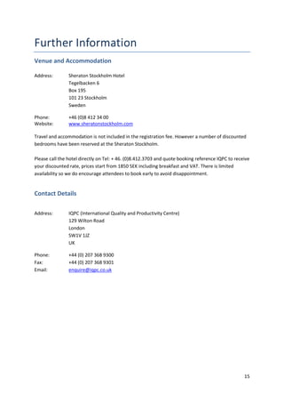 Venue and Accommodation

Address:        Sheraton Stockholm Hotel
                Tegelbacken 6
                Box 195
                101 23 Stockholm
                Sweden

Phone:          +46 (0)8 412 34 00
Website:        www.sheratonstockholm.com

Travel and accommodation is not included in the registration fee. However a number of discounted
bedrooms have been reserved at the Sheraton Stockholm.

Please call the hotel directly on Tel: + 46. (0)8.412.3703 and quote booking reference IQPC to receive
your discounted rate, prices start from 1850 SEK including breakfast and VAT. There is limited
availability so we do encourage attendees to book early to avoid disappointment.


Contact Details

Address:        IQPC (International Quality and Productivity Centre)
                129 Wilton Road
                London
                SW1V 1JZ
                UK

Phone:          +44 (0) 207 368 9300
Fax:            +44 (0) 207 368 9301
Email:          enquire@iqpc.co.uk




                                                                                                   15
 