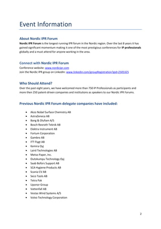 About Nordic IPR Forum
Nordic IPR Forum is the longest running IPR forum in the Nordic region. Over the last 8 years it has
gained significant momentum making it one of the most prestigious conferences for IP professionals
globally and a must attend for anyone working in the area.


Connect with Nordic IPR Forum
Conference website: www.nordicipr.com
Join the Nordic IPR group on LinkedIn: www.linkedin.com/groupRegistration?gid=2505325


Who Should Attend?
Over the past eight years, we have welcomed more than 750 IP Professionals as participants and
more then 250 patent-driven companies and institutions as speakers to our Nordic IPR Forums.


Previous Nordic IPR Forum delegate companies have included:

         Akzo Nobel Surface Chemistry AB
         AstraZeneca AB
         Bang & Olufsen A/S
         Bosch Rexroth Teknik AB
         Elektra Instrument AB
         Fortum Corporation
         Gambro AB
         ITT Flygt AB
         Kemira Oyj
         Laird Technologies AB
         Metso Paper, Inc.
         Outokumpu Technology Oyj
         Saab Bofors Support AB
         SCA Hygiene Products AB
         Scania CV AB
         Seco Tools AB
         Tetra Pak
         Uponor Group
         Vattenfall AB
         Vestas Wind Systems A/S
         Volvo Technology Corporation




                                                                                                   2
 
