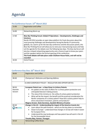 Pre Conference Forum: 19th March 2012
15:00       Registration and Coffee

16:00       Networking Warm-up

17:00       Blue Sky Thinking Forum: Global IP Operations – Developments, Challenges and
            Solutions
            Nordic IPR 2012 provides an open ideas platform for frank discussion about the
            most pressing challenges and developments facing the Nordic IP community
            globally. As a warm up for the two day conference and the discussion panels, this
            Blue Sky Thinking Forum will allow you to raise your most pressing issues and help
            set the agenda for the debate over the following two days. The blue sky forum will
            also be a relaxed networking opportunity and a chance to get to know your peers
            and the speakers before the formal opening of the conference.
            This frank debate will take place under Chatham House Rules, and will not be
            recorded
18:30       End of Forum




Conference Day One: 20th March 2012
08:00         Registration and Coffee

08:40         Chairperson’s Welcome and Opening Address

             US AND EUROPEAN IP POLICY – REGULATION AND OPPORTUNITIES

08:50         European Patent Law – a Step Closer to Unitary Patents
Keynote              An update on the state of affairs for a unitary patent protection and
Session              anticipated decision making process
                     The view of the ministry on the utility of unitary patent protection
                     What will be the impact, the benefit and the practical consideration for
                     Nordic companies of a unitary patent? How will a unitary patent help to
                     drive and protect innovation, patents and products?
              Magnus Graner, State Secretary, Swedish Ministry of Justice
09:30         Change in the US – Understanding the Impact of the America Invents Act
                     Learn about the path forward – which are the key dates to remember
                     Closer to Europe – understand how changes in US law will make it easier
                     for European firms
                     Understand the new landscape and how patent law will work in the US
                     for the foreseeable future
              Timothy May, Partner, Finnegan
10:10         Networking Coffee Break


                                                                                                 3
 