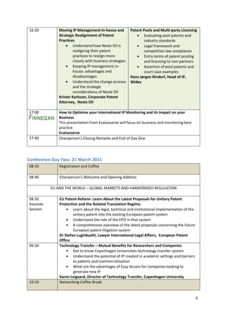 16:20         Moving IP Management In-house and           Patent Pools and Multi-party Licensing
              Strategic Realignment of Patent                     Evaluating pool patents and
              Practices                                           industry standards
                       Understand how Neste Oil is                Legal framework and
                       realigning their patent                    competition law compliance
                       practices to realign more                  Entry terms of patent pooling
                       closely with business strategies           and licensing to non-partners
                       Keeping IP management in-                  Assertion of pool patents and
                       house: advantages and                      court case examples
                       disadvantages                      Hans Jørgen Rindorf, Head of IP,
                       Understand the change process      Widex
                       and the strategic
                       considerations of Neste Oil
              Krister Karlsson, Corporate Patent
              Attorney, Neste Oil

17:00         How to Optimise your International IP Monitoring and its Impact on your
              Business
              This presentation from Evalueserve will focus on business and monitoring best
              practice
              Evalueserve
17:40         Chairperson’s Closing Remarks and End of Day One




Conference Day Two: 21 March 2011
08:10         Registration and Coffee

08:40         Chairperson’s Welcome and Opening Address

          EU AND THE WORLD – GLOBAL MARKETS AND HARMONISED REGULATION

08.50         EU Patent Reform- Learn About the Latest Proposals for Unitary Patent
Keynote       Protection and the Related Translation Regime.
Session               Learn about the legal, technical and institutional implementation of the
                      unitary patent into the existing European patent system
                      Understand the role of the EPO in that system
                      A comprehensive overview of the latest proposals concerning the future
                      European patent litigation system
              Dr Stefan Luginbuehl, Lawyer International Legal Affairs, European Patent
              Office
09:30         Technology Transfer – Mutual Benefits for Researchers and Companies
                      Get to know Copenhagen Universities technology transfer system
                      Understand the potential of IP created in academic settings and barriers
                      to patents and commercialisation
                      What are the advantages of Easy Access for companies looking to
                      generate new IP
              Karen Leigaard, Director of Technology Transfer, Copenhagen University
10:10         Networking Coffee Break


                                                                                                 6
 