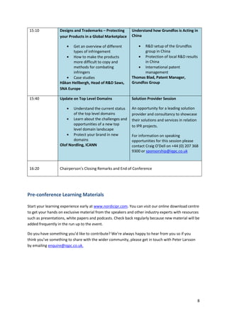 15:10            Designs and Trademarks – Protecting       Understand how Grundfos is Acting in
                  your Products in a Global Marketplace     China

                         Get an overview of different              R&D setup of the Grundfos
                         types of infringement                     group in China
                         How to make the products                  Protection of local R&D results
                         more difficult to copy and                in China
                         methods for combating                     International patent
                         infringers                                management
                         Case studies                       Thomas Blad, Patent Manager,
                  Håkan Hellbergh, Head of R&D Saws,        Grundfos Group
                  SNA Europe

 15:40            Update on Top Level Domains               Solution Provider Session

                         Understand the current status      An opportunity for a leading solution
                         of the top level domains           provider and consultancy to showcase
                         Learn about the challenges and     their solutions and services in relation
                         opportunities of a new top         to IPR projects.
                         level domain landscape
                         Protect your brand in new          For information on speaking
                         domains                            opportunities for this session please
                  Olof Nordling, ICANN                      contact Craig O'Dell on +44 (0) 207 368
                                                            9300 or sponsorship@iqpc.co.uk



 16:20            Chairperson’s Closing Remarks and End of Conference




Pre-conference Learning Materials

Start your learning experience early at www.nordicipr.com. You can visit our online download centre
to get your hands on exclusive material from the speakers and other industry experts with resources
such as presentations, white papers and podcasts. Check back regularly because new material will be
added frequently in the run up to the event.

Do you have something you’d like to contribute? We’re always happy to hear from you so if you
think you’ve something to share with the wider community, please get in touch with Peter Larsson
by emailing enquire@iqpc.co.uk.




                                                                                                       8
 