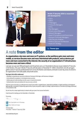 By: Thomas Igou 
2 Nordic IT Security 2014 
A note from the editor 
As organizations rely more and more on IT systems, as the workforce gets more and more 
mobile, as services become more and more intertwined with products, and as devices get 
more and more connected to the internet, the security of an organization’s IT infrastructure 
becomes more and more critical. 
Last year, we saw over 200 participants and 52 partners join us in Stockholm to discuss issues related to IT Security 
in the Nordics. This year’s Nordic IT Security will take place on November 5th, 2014 in Stockholm and will, yet again, 
gather senior IT security professionals from across the Nordics and industry verticals to cover key areas of concerns 
for organizations from both public and private sector. 
Key topics that will be addressed: 
• Building a comprehensive security architecture framework that aligns with business strategies 
• Automating the compliance, risk and governance process 
• Addressing and understanding security issues in cloud environments 
• Authentication tools and solutions for secure access controls 
Over the course of one day, you will experience recent case studies, insightful demos, dedicated roundtables, in-depth workshops, technological 
lightning talks, and plenty of networking opportunities to give you greater insight on strategic implementations of the latest technology showcased 
in the Exhibition Hall. 
Do not miss this unique opportunity to network with your peers from across the Nordic! 
I look forward to meeting you this November in Stockholm. 
Sincerely, 
http://www.linkedin.com/in/thomasigou 
https://twitter.com/tomigou 
Thomas Igou 
The Editor - Nordic IT Security 2014 
www.nordicitsecurity.com 
Nordic IT Security 2014 is researched 
and developed for: 
• CSO’s 
• CISO’s 
• IT Managers 
• IT Security Managers 
• CTO’s 
• Risk Managers 
• Infrastructure Managers 
• Network Managers 
• Head of Compliance and Governance 
• Business Continuity Managers 
• Data Security Analysts 
• Heads of Security Architecture 
• Head of IT Strategy 
 