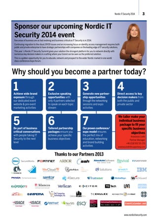 Nordic IT Security 2014 3 
Sponsor our upcoming Nordic IT 
Security 2014 event 
Few areas of business are as fast evolving and business critical as IT Security is in 2014. 
Continuing migration to the cloud, BYOD issues and an increasing focus on identity access management requires both 
public and private enterprise to have strategic partnerships with companies on the leading edge of IT security solutions. 
This year´s Nordic IT Security Summit gives your solution the strongest platform for you to network directly with 
numerous key decision makers in a setting where your brand can be seen as the preferred solution. 
This is a golden opportunity for you to educate, network and prospect to the wider Nordic market in one world 
class conference/expo forum. 
Why should you become a partner today? 
1Achieve wide brand 
exposure through 
our dedicated event 
website & pre event 
marketing activities 
2 
Exclusive speaking 
opportunities with 
only 4 partners selected 
to speak on each topic 
stream 
3 
Generate new partner-ship 
opportunities 
through the networking 
sessions and expo 
activities 
4 
Direct access to key 
decision makers from 
both the public and 
private sector 
5Be part of business 
critical conversations 
with people taking IT 
Security to the next 
level 
6 
Tailored partnership 
packages ensure you 
achieve your specific 
business objectives 
7 
Our proven conference/ 
expo model ensures 
the perfect mix of 
education, networking 
and brand building 
activities 
CERTIFIED DATA ERASURE 
Thanks to our Partners 2013 
We tailor make your 
individual business 
package to fit your 
specific business 
objectives 
Anastasia Lodhi 
Partner Manager 
+46 (0)8 502 55 235 
anastasia.lodhi@copperberg.com 
www.nordicitsecurity.com 
 