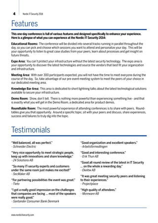 4 Nordic IT Security 2014 
Features 
This one-day conference is full of various features and designed specifically to enhance your experience. 
Here is a glimpse of what you can experience at the Nordic IT Security 2014: 
Educational Rooms: The conference will be divided into several tracks running in parallel throughout the 
day, so you can pick and choose which sessions you want to attend and personalize your day. This will be 
your opportunity to listen to great case studies from your peers, learn about processes and get insight on 
future threats. 
Expo Area: You can’t protect your infrastructure without the latest security technology. The expo area is 
your opportunity to discover the latest technologies and source the vendors that best fit your organization 
and infrastructure. 
Meeting Area: With over 300 participants expected, you will not have the time to meet everyone during the 
course of the day. So, take advantage of our pre-event meeting system to meet the peers of your choice in 
our dedicated meeting area. 
Knowledge Bar Area: This area is dedicated to short lightning talks about the latest technological solutions 
available to secure your infrastructure. 
Demo Room: Show, don’t tell. There is nothing more powerful than experiencing something live - and that 
is exactly what you will get in the Demo Room, a dedicated area for product demos. 
Roundtable Room: The most powerful experience of attending conferences is to share with peers. Round-tables 
give you that opportunity. Around a specific topic, sit with your peers and discuss, share experiences, 
success and failures to truly dig into the topic. 
Testimonials 
“Well balanced, all was perfect.” 
- Schneider Electric 
“Very nice opportunity to meet strategic people, 
keep up with innovations and share knowledge.” 
- 24 Solutions AB 
“So many IT-security experts and customers 
under the same room just makes me excited!” 
- SecMaker AB 
“For partnering possibilities the event was great.” 
- Tieto 
“I got a really good impression on the challenges 
that companies are facing … most of the speakers 
were really good.” 
- Santander Consumer Bank Denmark 
“Good organization and excellent speakers.” 
- Arbetsförmedlingen 
“Good and interesting conference.” 
- Erik Thun AB 
“Good all round review of the latest in IT Security 
… on the whole a rewarding day.” 
- Ekelöw AB 
“It was great meeting security peers and listening 
to their experiences.” 
- Projectplace 
“High quality of attendees.” 
- Moreware AB 
www.nordicitsecurity.com 
 