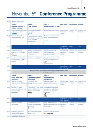 Nordic IT Security 2014 5 
November 5th - Conference Programme 
08.50 
09.25 
Track 1: 
Business Continuity & 
Incident Recovery 
Critical business information 
protection at Andritz 
Business Continuity & 
Incident Recovery Tools 
Track 2: 
Cyber Security 
The Threat Landscape in 
Scandinavia 
SecuriConnect, the game 
changer 
Track 3: 
Mobile Workforce & Cloud 
Getting the Hacker’s Eye 
View through Continuous 
Monitoring from the Cloud 
Tools and solutions to lower 
threat of mobile workforce 
08.15 General registration 
Expo Room Demo Room RT Room 
10.00 
11.55 
Track 4: 
Future Trends and 
Innovations 
Identity and Trust in a digital 
world 
Hacking of Things: 
a concrete look at IoT and 
how secure it is 
Track 5: 
Compliance, Risk and 
Governance 
Case Study: Risk 
Management framework 
Track 6: 
Identity & Access 
Management 
Tools and solutions for 
successful IAM practice 
Strong authentication for 
each user, on each device, 
towards each application - 
Secmaker 
14.00 
14.35 
17.05 Networking Reception 
www.nordicitsecurity.com 
Coffee Break & 
1-to-1 Meetings 
Open Open 
Lunch Break & 
1-to-1 Meetings 
Open Open 
Coffee Break & 
1-to-1 Meetings 
Open Open 
Exhibition will 
be open to 
visitors 
Exhibition will 
be open to 
visitors 
Security, Trust 
and Assurance: 
3 pillars of 
confidence in 
the cloud 
Exhibition will 
be open to 
visitors 
Sessions to be 
finalized 
Sessions to be 
finalized 
Sessions to be 
finalized 
Sessions to be 
finalized 
Sessions to be 
finalized 
Sessions to be 
finalized 
Sessions to be 
finalized 
Sessions to be 
finalized 
Risk based security 
program at Lantmännen 
Benefits and methodology 
of implementing a BCM 
program 
Building a comprehensive 
security architecture 
framework 
Automating Disaster 
Recovery for the security 
and network infrastructure 
Securing Mobile, the New 
Enterprise Desktop 
Securing Mobile: Constraints 
or opportunities? 
11.20 
Expo Room Demo Room RT Room 
Protecting your social media 
against hackers 
Protecting your Social 
Media against hackers 
Tools and solutions to 
simplify compliance and 
governance 
How to make the case for 
security ROI 
A look at the latest user 
authentication methods and 
technology 
The key is under the doormat 
15.10 
15.55 
16.30 
Compliance: a look at the 
upcoming data protection 
reforms from the EU 
10.45 
13.00 Plenum Session: Securing and protecting user information online 
 