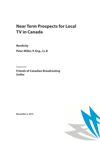 Near Term Prospects for Local
TV in Canada
Nordicity
Peter Miller, P. Eng., LL.B
Prepared for
Friends of Canadian Broadcasting
Unifor
November 5, 2015
 