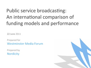Public service broadcas/ng:  
An interna/onal comparison of 
funding models and performance 
22 June 2011 
 
Prepared for  
Westminster Media Forum 
 
Prepared by 
Nordicity 
 