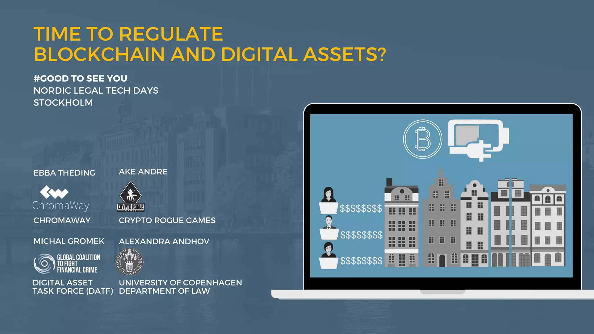 bridge
castle
TIME TO REGULATE
BLOCKCHAIN AND DIGITAL ASSETS?
DIGITAL ASSET
TASK FORCE (DATF)
#GOOD TO SEE YOU
NORDIC LEGAL TECH DAYS
STOCKHOLM
MICHAL GROMEK ALEXANDRA ANDHOV
UNIVERSITY OF COPENHAGEN
DEPARTMENT OF LAW
EBBA THEDING AKE ANDRE
CHROMAWAY CRYPTO ROGUE GAMES
 