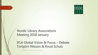 Nordic Library Associations
Meeting 2018 January
IFLA Global Vision & Focus – Debate
Torbjörn Nilsson & Knud Schulz
IFLA Global Vision Torbjörn Nilsson & Knud Schulz
1
 