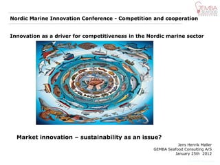 Nordic Marine Innovation Conference - Competition and cooperation


Innovation as a driver for competitiveness in the Nordic marine sector




  Market innovation – sustainability as an issue?
                                                              Jens Henrik Møller
                                                   GEMBA Seafood Consulting A/S
                                                            January 25th 2012
                                                                    © GEMBA Innovation
 