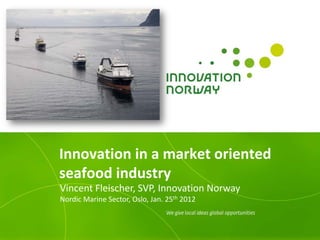 Innovation in a market oriented
seafood industry
Vincent Fleischer, SVP, Innovation Norway
Nordic Marine Sector, Oslo, Jan. 25th 2012
 