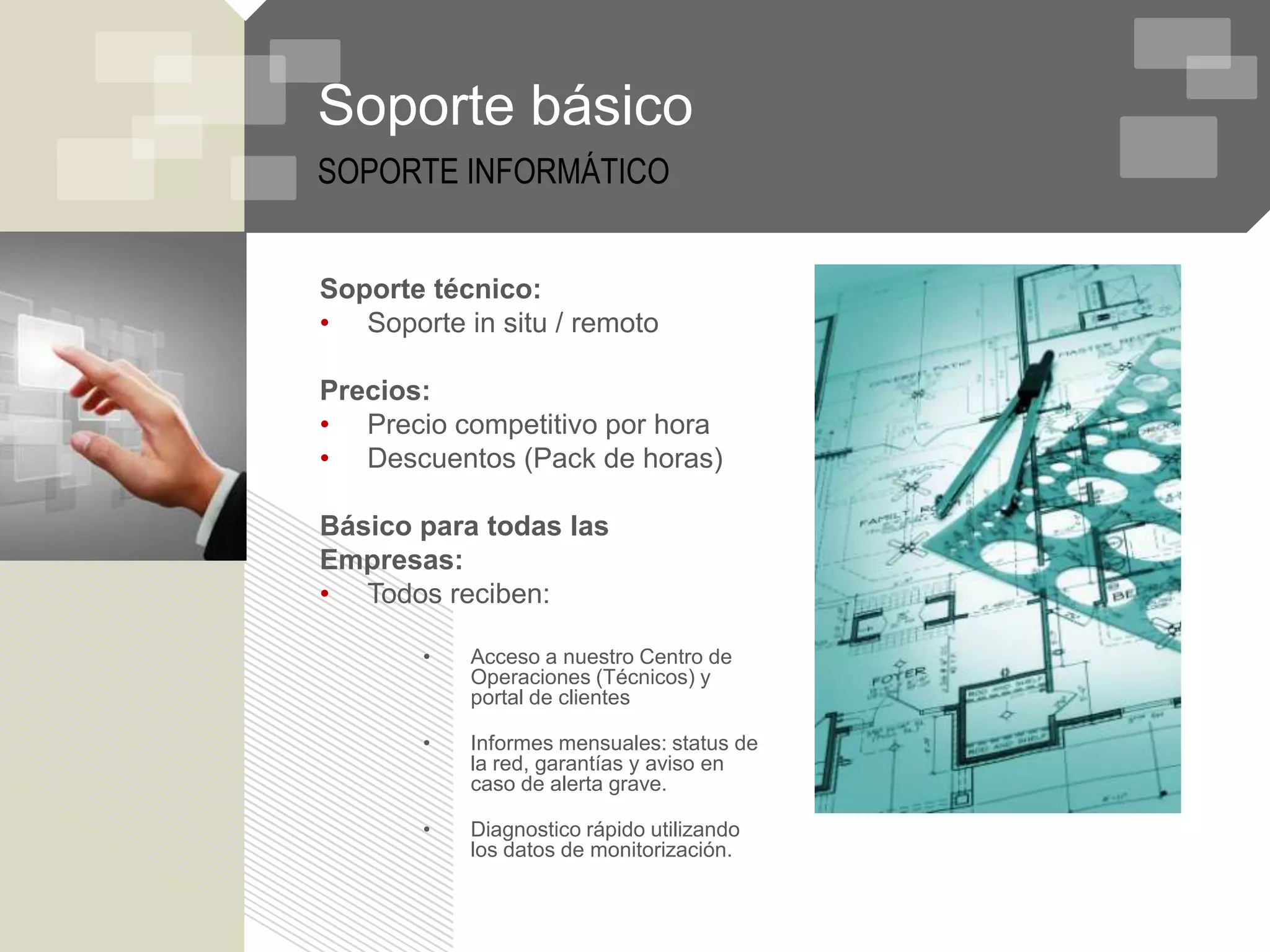 Soporte básico
SOPORTE INFORMÁTICO


Soporte técnico:
• Soporte in situ / remoto

Precios:
• Precio competitivo por hora
• Descuentos (Pack de horas)

Básico para todas las
Empresas:
• Todos reciben:

       •   Acceso a nuestro Centro de
           Operaciones (Técnicos) y
           portal de clientes

       •   Informes mensuales: status de
           la red, garantías y aviso en
           caso de alerta grave.

       •   Diagnostico rápido utilizando
           los datos de monitorización.
 