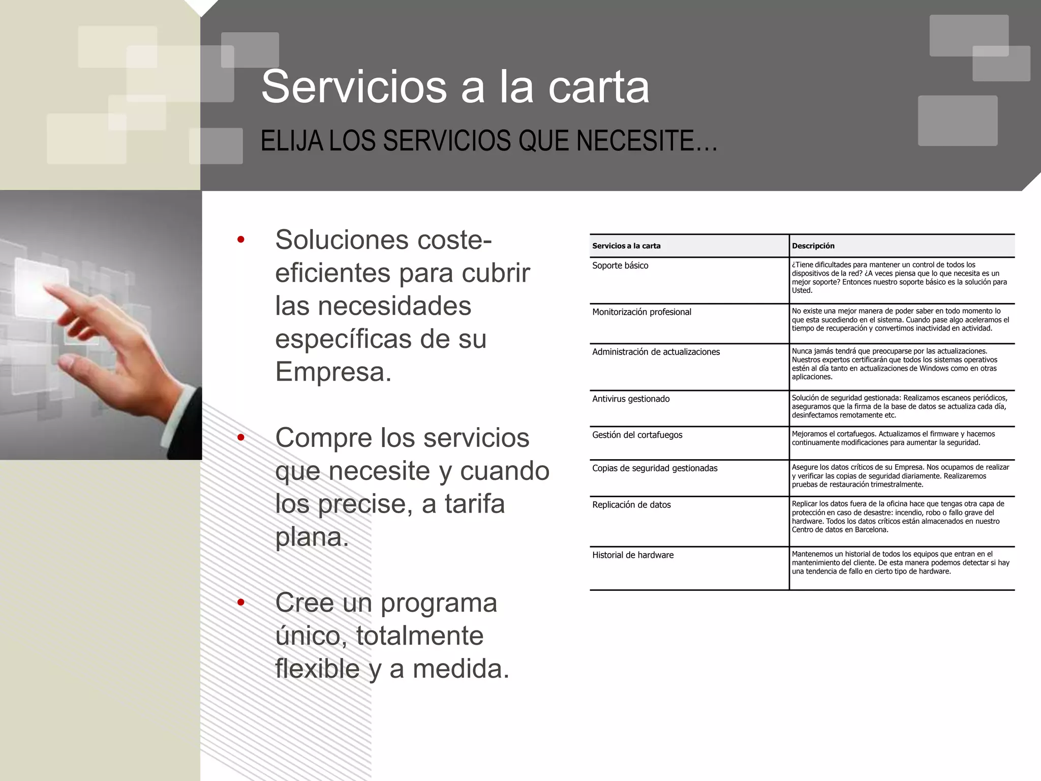 Servicios a la carta
    ELIJA LOS SERVICIOS QUE NECESITE…


•    Soluciones coste-        Servicios a la carta                Descripción

                              Soporte básico                      ¿Tiene dificultades para mantener un control de todos los

     eficientes para cubrir                                       dispositivos de la red? ¿A veces piensa que lo que necesita es un
                                                                  mejor soporte? Entonces nuestro soporte básico es la solución para
                                                                  Usted.


     las necesidades          Monitorización profesional          No existe una mejor manera de poder saber en todo momento lo
                                                                  que esta sucediendo en el sistema. Cuando pase algo aceleramos el
                                                                  tiempo de recuperación y convertimos inactividad en actividad.

     específicas de su        Administración de actualizaciones   Nunca jamás tendrá que preocuparse por las actualizaciones.
                                                                  Nuestros expertos certificarán que todos los sistemas operativos

     Empresa.                                                     estén al día tanto en actualizaciones de Windows como en otras
                                                                  aplicaciones.


                              Antivirus gestionado                Solución de seguridad gestionada: Realizamos escaneos periódicos,
                                                                  aseguramos que la firma de la base de datos se actualiza cada día,
                                                                  desinfectamos remotamente etc.



•    Compre los servicios     Gestión del cortafuegos             Mejoramos el cortafuegos. Actualizamos el firmware y hacemos
                                                                  continuamente modificaciones para aumentar la seguridad.



     que necesite y cuando    Copias de seguridad gestionadas     Asegure los datos críticos de su Empresa. Nos ocupamos de realizar
                                                                  y verificar las copias de seguridad diariamente. Realizaremos
                                                                  pruebas de restauración trimestralmente.


     los precise, a tarifa    Replicación de datos                Replicar los datos fuera de la oficina hace que tengas otra capa de
                                                                  protección en caso de desastre: incendio, robo o fallo grave del
                                                                  hardware. Todos los datos críticos están almacenados en nuestro
                                                                  Centro de datos en Barcelona.
     plana.                   Historial de hardware               Mantenemos un historial de todos los equipos que entran en el
                                                                  mantenimiento del cliente. De esta manera podemos detectar si hay
                                                                  una tendencia de fallo en cierto tipo de hardware.




•    Cree un programa
     único, totalmente
     flexible y a medida.
 