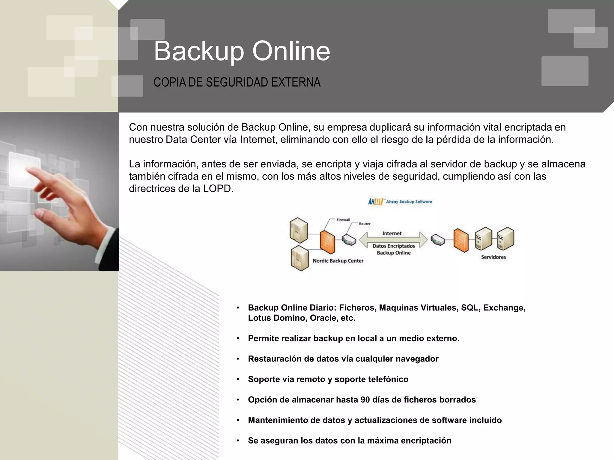 Backup Online
     COPIA DE SEGURIDAD EXTERNA


Con nuestra solución de Backup Online, su empresa duplicará su información vital encriptada en
nuestro Data Center vía Internet, eliminando con ello el riesgo de la pérdida de la información.

La información, antes de ser enviada, se encripta y viaja cifrada al servidor de backup y se almacena
también cifrada en el mismo, con los más altos niveles de seguridad, cumpliendo así con las
directrices de la LOPD.




                       •   Backup Online Diario: Ficheros, Maquinas Virtuales, SQL, Exchange,
                           Lotus Domino, Oracle, etc.

                       •   Permite realizar backup en local a un medio externo.

                       •   Restauración de datos vía cualquier navegador

                       •   Soporte vía remoto y soporte telefónico

                       •   Opción de almacenar hasta 90 días de ficheros borrados

                       •   Mantenimiento de datos y actualizaciones de software incluido

                       •   Se aseguran los datos con la máxima encriptación
 