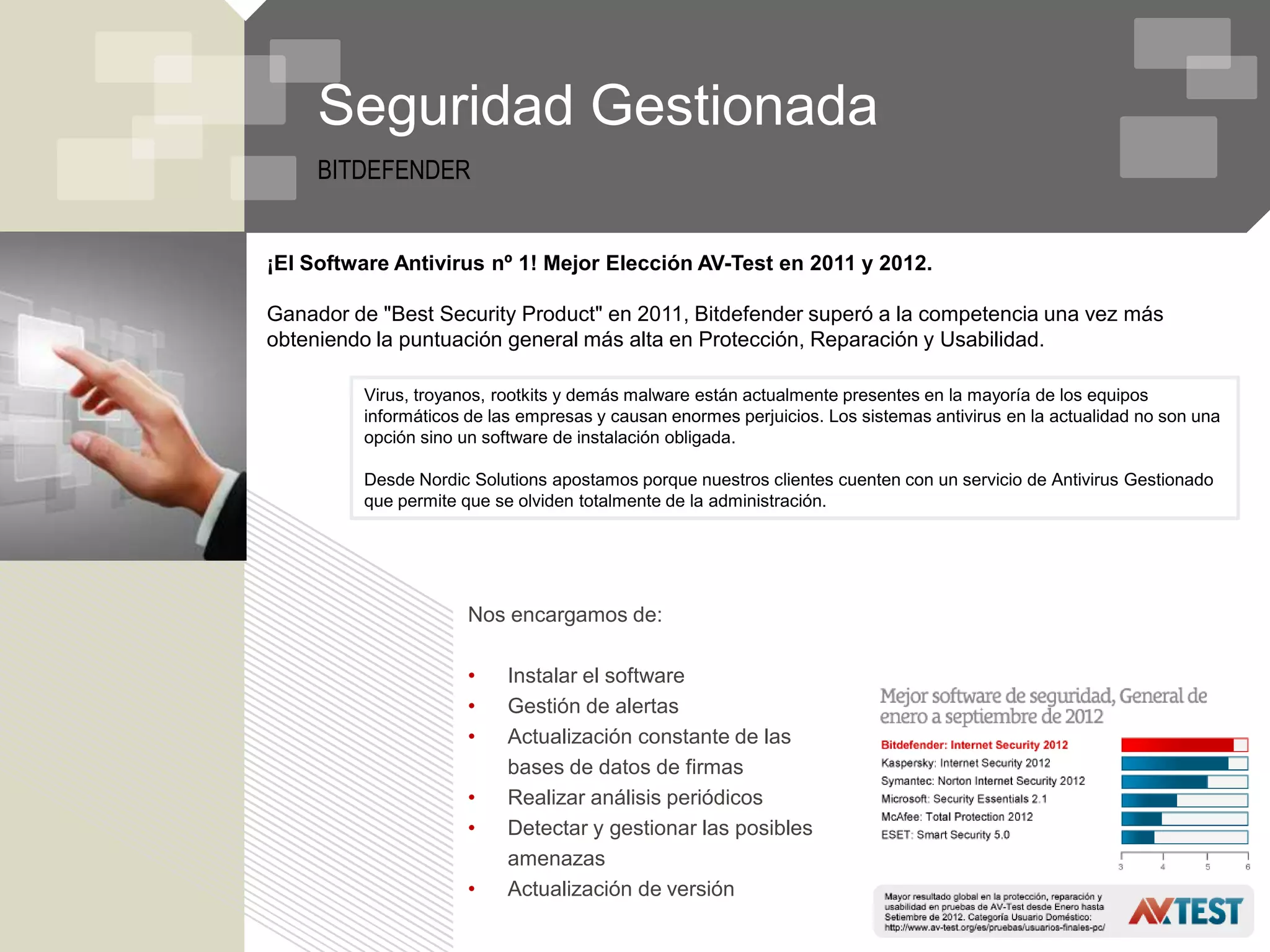Seguridad Gestionada
     BITDEFENDER


¡El Software Antivirus nº 1! Mejor Elección AV-Test en 2011 y 2012.

Ganador de "Best Security Product" en 2011, Bitdefender superó a la competencia una vez más
obteniendo la puntuación general más alta en Protección, Reparación y Usabilidad.

         Virus, troyanos, rootkits y demás malware están actualmente presentes en la mayoría de los equipos
         informáticos de las empresas y causan enormes perjuicios. Los sistemas antivirus en la actualidad no son una
         opción sino un software de instalación obligada.

         Desde Nordic Solutions apostamos porque nuestros clientes cuenten con un servicio de Antivirus Gestionado
         que permite que se olviden totalmente de la administración.




                      Nos encargamos de:

                      •    Instalar el software
                      •    Gestión de alertas
                      •    Actualización constante de las
                           bases de datos de firmas
                      •    Realizar análisis periódicos
                      •    Detectar y gestionar las posibles
                           amenazas
                      •    Actualización de versión
 