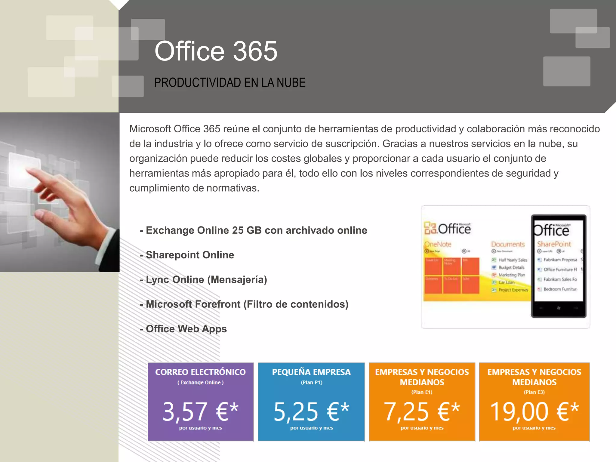 Office 365
     PRODUCTIVIDAD EN LA NUBE


Microsoft Office 365 reúne el conjunto de herramientas de productividad y colaboración más reconocido
de la industria y lo ofrece como servicio de suscripción. Gracias a nuestros servicios en la nube, su
organización puede reducir los costes globales y proporcionar a cada usuario el conjunto de
herramientas más apropiado para él, todo ello con los niveles correspondientes de seguridad y
cumplimiento de normativas.



  - Exchange Online 25 GB con archivado online

  - Sharepoint Online

  - Lync Online (Mensajería)

  - Microsoft Forefront (Filtro de contenidos)

  - Office Web Apps
 