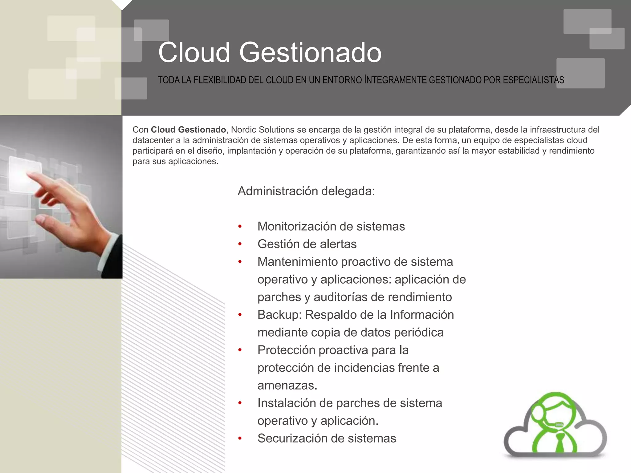 Cloud Gestionado
      TODA LA FLEXIBILIDAD DEL CLOUD EN UN ENTORNO ÍNTEGRAMENTE GESTIONADO POR ESPECIALISTAS




Con Cloud Gestionado, Nordic Solutions se encarga de la gestión integral de su plataforma, desde la infraestructura del
datacenter a la administración de sistemas operativos y aplicaciones. De esta forma, un equipo de especialistas cloud
participará en el diseño, implantación y operación de su plataforma, garantizando así la mayor estabilidad y rendimiento
para sus aplicaciones.


                           Administración delegada:

                           •    Monitorización de sistemas
                           •    Gestión de alertas
                           •    Mantenimiento proactivo de sistema
                                operativo y aplicaciones: aplicación de
                                parches y auditorías de rendimiento
                           •    Backup: Respaldo de la Información
                                mediante copia de datos periódica
                           •    Protección proactiva para la
                                protección de incidencias frente a
                                amenazas.
                           •    Instalación de parches de sistema
                                operativo y aplicación.
                           •    Securización de sistemas
 
