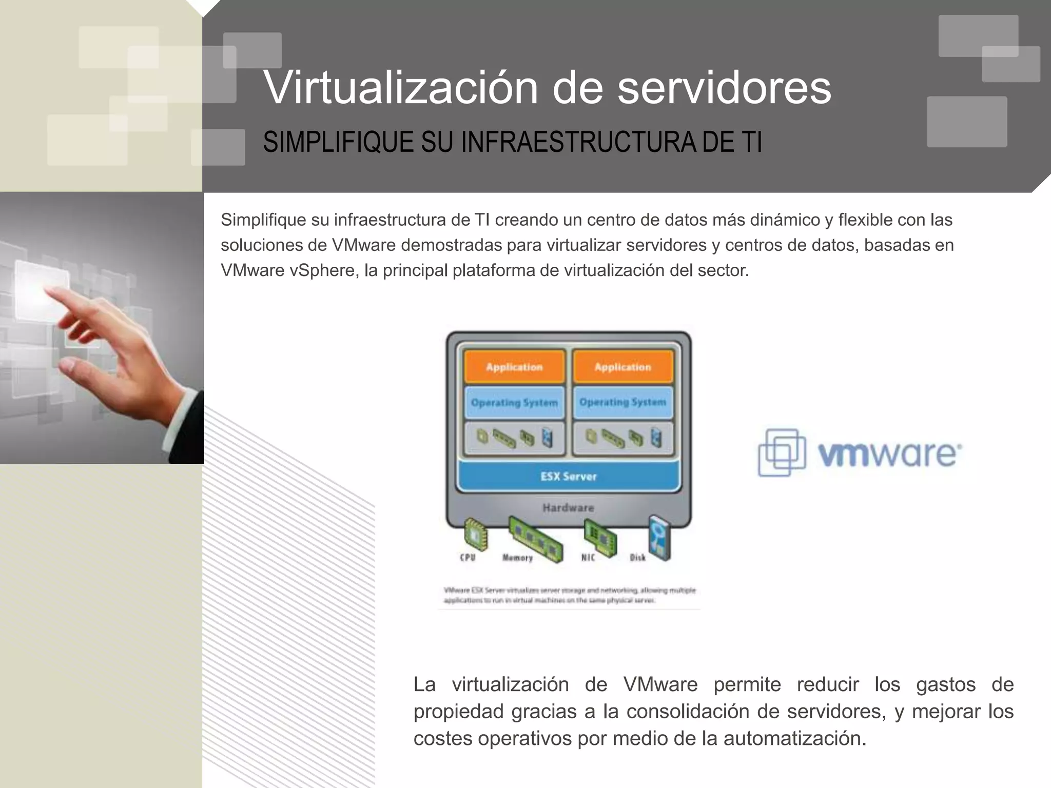 Virtualización de servidores
     SIMPLIFIQUE SU INFRAESTRUCTURA DE TI

Simplifique su infraestructura de TI creando un centro de datos más dinámico y flexible con las
soluciones de VMware demostradas para virtualizar servidores y centros de datos, basadas en
VMware vSphere, la principal plataforma de virtualización del sector.




                        La virtualización de VMware permite reducir los gastos de
                        propiedad gracias a la consolidación de servidores, y mejorar los
                        costes operativos por medio de la automatización.
 