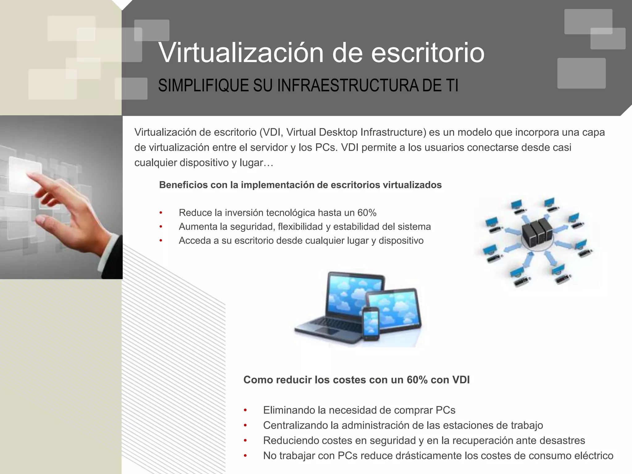 Virtualización de escritorio
     SIMPLIFIQUE SU INFRAESTRUCTURA DE TI

Virtualización de escritorio (VDI, Virtual Desktop Infrastructure) es un modelo que incorpora una capa
de virtualización entre el servidor y los PCs. VDI permite a los usuarios conectarse desde casi
cualquier dispositivo y lugar…

     Beneficios con la implementación de escritorios virtualizados

     •   Reduce la inversión tecnológica hasta un 60%
     •   Aumenta la seguridad, flexibilidad y estabilidad del sistema
     •   Acceda a su escritorio desde cualquier lugar y dispositivo




                        Como reducir los costes con un 60% con VDI

                        •    Eliminando la necesidad de comprar PCs
                        •    Centralizando la administración de las estaciones de trabajo
                        •    Reduciendo costes en seguridad y en la recuperación ante desastres
                        •    No trabajar con PCs reduce drásticamente los costes de consumo eléctrico
 