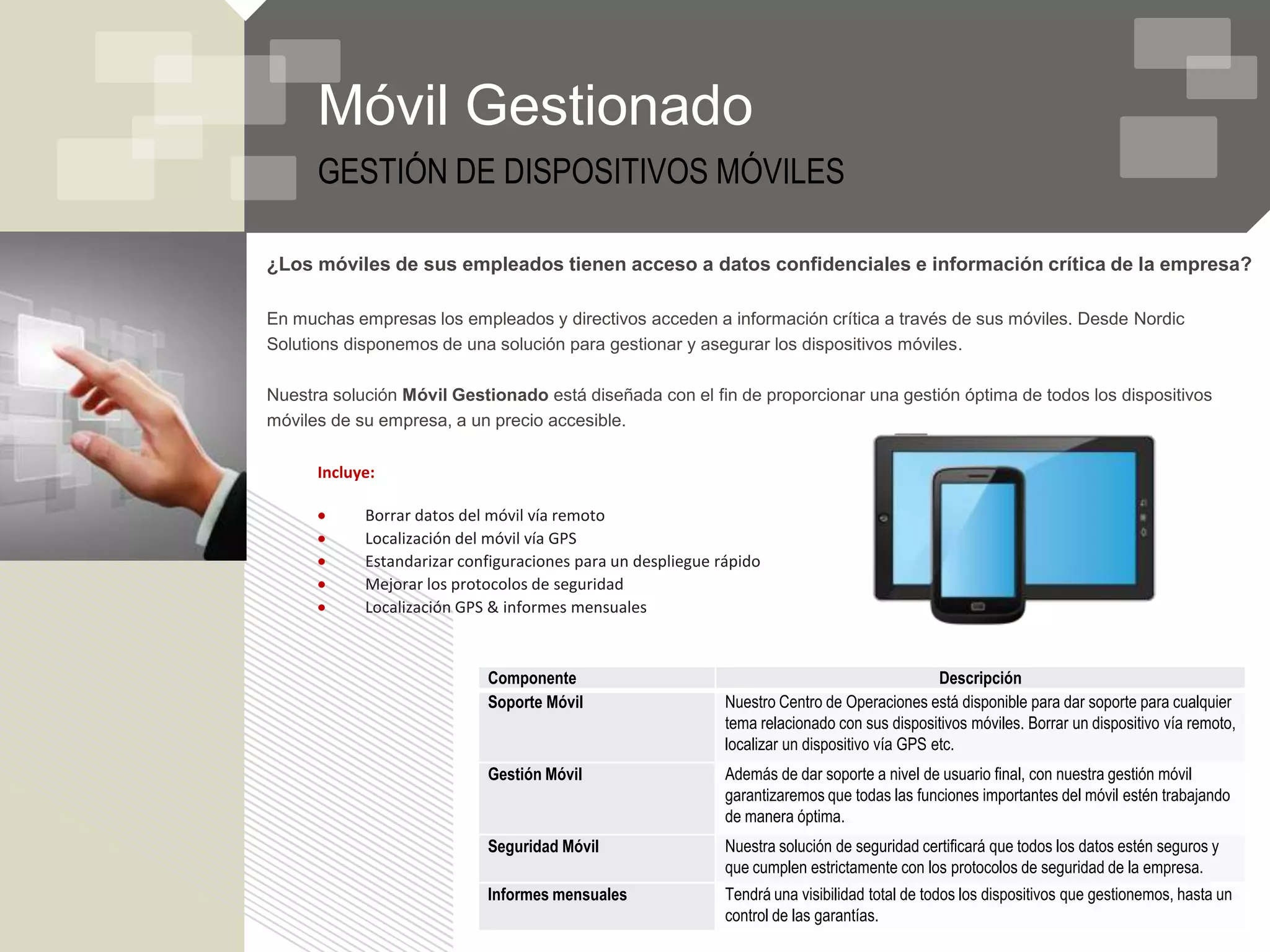 Móvil Gestionado
      GESTIÓN DE DISPOSITIVOS MÓVILES

¿Los móviles de sus empleados tienen acceso a datos confidenciales e información crítica de la empresa?

En muchas empresas los empleados y directivos acceden a información crítica a través de sus móviles. Desde Nordic
Solutions disponemos de una solución para gestionar y asegurar los dispositivos móviles.

Nuestra solución Móvil Gestionado está diseñada con el fin de proporcionar una gestión óptima de todos los dispositivos
móviles de su empresa, a un precio accesible.

      Incluye:

            Borrar datos del móvil vía remoto
            Localización del móvil vía GPS
            Estandarizar configuraciones para un despliegue rápido
            Mejorar los protocolos de seguridad
            Localización GPS & informes mensuales



                            Componente                                                         Descripción
                            Soporte Móvil                    Nuestro Centro de Operaciones está disponible para dar soporte para cualquier
                                                             tema relacionado con sus dispositivos móviles. Borrar un dispositivo vía remoto,
                                                             localizar un dispositivo vía GPS etc.
                            Gestión Móvil                    Además de dar soporte a nivel de usuario final, con nuestra gestión móvil
                                                             garantizaremos que todas las funciones importantes del móvil estén trabajando
                                                             de manera óptima.
                            Seguridad Móvil                  Nuestra solución de seguridad certificará que todos los datos estén seguros y
                                                             que cumplen estrictamente con los protocolos de seguridad de la empresa.
                            Informes mensuales               Tendrá una visibilidad total de todos los dispositivos que gestionemos, hasta un
                                                             control de las garantías.
 