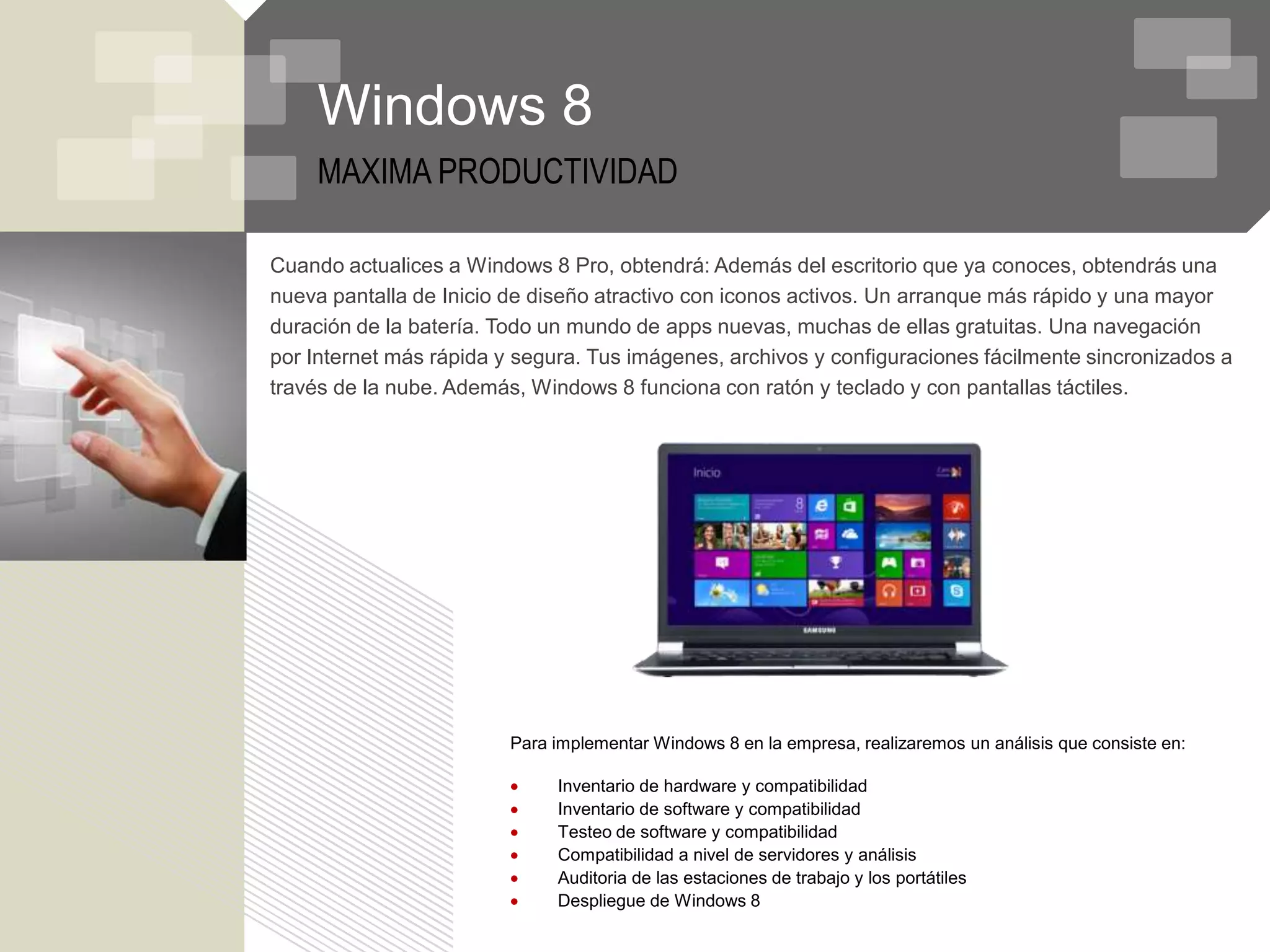 Windows 8
    MAXIMA PRODUCTIVIDAD

Cuando actualices a Windows 8 Pro, obtendrá: Además del escritorio que ya conoces, obtendrás una
nueva pantalla de Inicio de diseño atractivo con iconos activos. Un arranque más rápido y una mayor
duración de la batería. Todo un mundo de apps nuevas, muchas de ellas gratuitas. Una navegación
por Internet más rápida y segura. Tus imágenes, archivos y configuraciones fácilmente sincronizados a
través de la nube. Además, Windows 8 funciona con ratón y teclado y con pantallas táctiles.




                         Para implementar Windows 8 en la empresa, realizaremos un análisis que consiste en:

                              Inventario de hardware y compatibilidad
                              Inventario de software y compatibilidad
                              Testeo de software y compatibilidad
                              Compatibilidad a nivel de servidores y análisis
                              Auditoria de las estaciones de trabajo y los portátiles
                              Despliegue de Windows 8
 