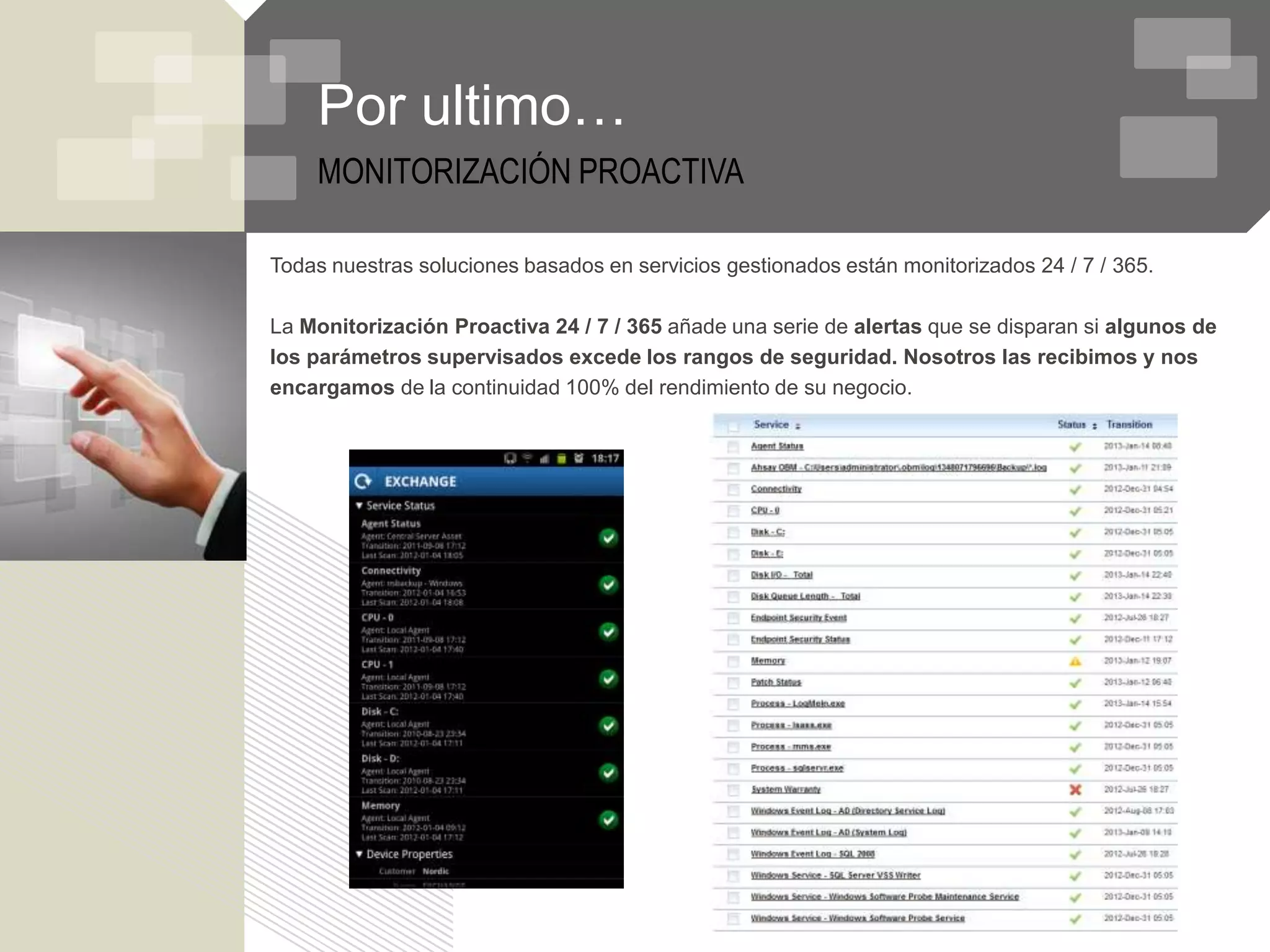 Por ultimo…
    MONITORIZACIÓN PROACTIVA

Todas nuestras soluciones basados en servicios gestionados están monitorizados 24 / 7 / 365.

La Monitorización Proactiva 24 / 7 / 365 añade una serie de alertas que se disparan si algunos de
los parámetros supervisados excede los rangos de seguridad. Nosotros las recibimos y nos
encargamos de la continuidad 100% del rendimiento de su negocio.
 