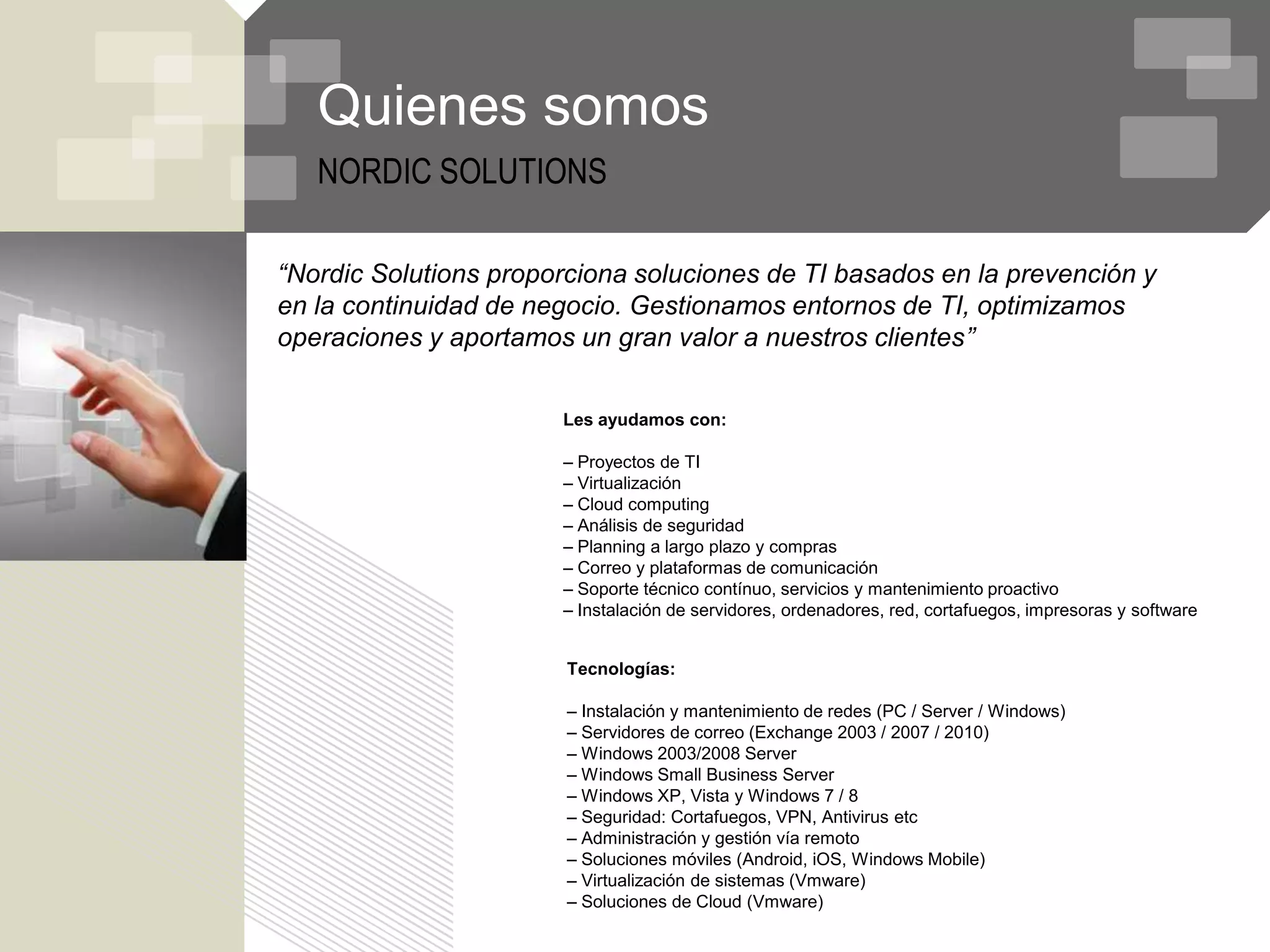 Quienes somos
   NORDIC SOLUTIONS

“Nordic Solutions proporciona soluciones de TI basados en la prevención y
en la continuidad de negocio. Gestionamos entornos de TI, optimizamos
operaciones y aportamos un gran valor a nuestros clientes”


                       Les ayudamos con:

                       – Proyectos de TI
                       – Virtualización
                       – Cloud computing
                       – Análisis de seguridad
                       – Planning a largo plazo y compras
                       – Correo y plataformas de comunicación
                       – Soporte técnico contínuo, servicios y mantenimiento proactivo
                       – Instalación de servidores, ordenadores, red, cortafuegos, impresoras y software


                        Tecnologías:

                        – Instalación y mantenimiento de redes (PC / Server / Windows)
                        – Servidores de correo (Exchange 2003 / 2007 / 2010)
                        – Windows 2003/2008 Server
                        – Windows Small Business Server
                        – Windows XP, Vista y Windows 7 / 8
                        – Seguridad: Cortafuegos, VPN, Antivirus etc
                        – Administración y gestión vía remoto
                        – Soluciones móviles (Android, iOS, Windows Mobile)
                        – Virtualización de sistemas (Vmware)
                        – Soluciones de Cloud (Vmware)
 