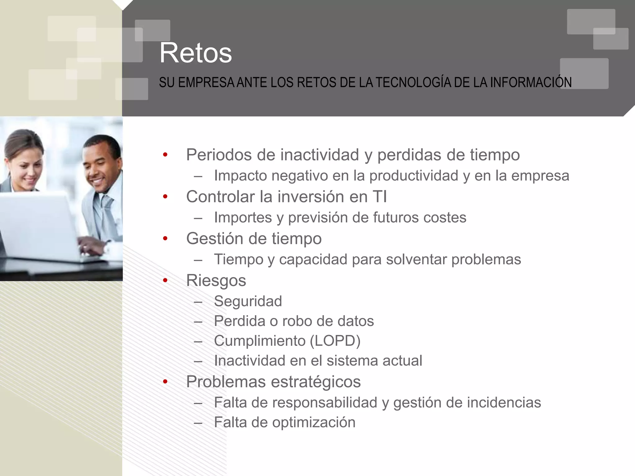 Retos
SU EMPRESA ANTE LOS RETOS DE LA TECNOLOGÍA DE LA INFORMACIÓN




•   Periodos de inactividad y perdidas de tiempo
     – Impacto negativo en la productividad y en la empresa
•   Controlar la inversión en TI
     – Importes y previsión de futuros costes
•   Gestión de tiempo
     – Tiempo y capacidad para solventar problemas
•   Riesgos
     –   Seguridad
     –   Perdida o robo de datos
     –   Cumplimiento (LOPD)
     –   Inactividad en el sistema actual
•   Problemas estratégicos
     – Falta de responsabilidad y gestión de incidencias
     – Falta de optimización
 