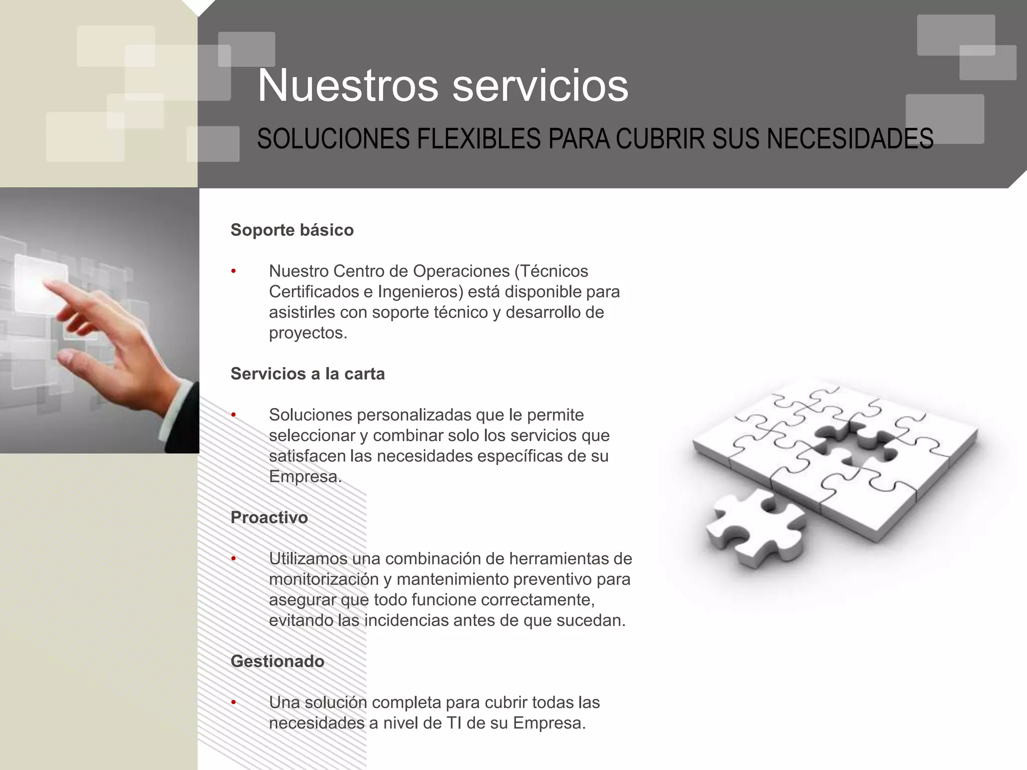 Nuestros servicios
    SOLUCIONES FLEXIBLES PARA CUBRIR SUS NECESIDADES


Soporte básico

•   Nuestro Centro de Operaciones (Técnicos
    Certificados e Ingenieros) está disponible para
    asistirles con soporte técnico y desarrollo de
    proyectos.

Servicios a la carta

•   Soluciones personalizadas que le permite
    seleccionar y combinar solo los servicios que
    satisfacen las necesidades específicas de su
    Empresa.

Proactivo

•   Utilizamos una combinación de herramientas de
    monitorización y mantenimiento preventivo para
    asegurar que todo funcione correctamente,
    evitando las incidencias antes de que sucedan.

Gestionado

•   Una solución completa para cubrir todas las
    necesidades a nivel de TI de su Empresa.
 