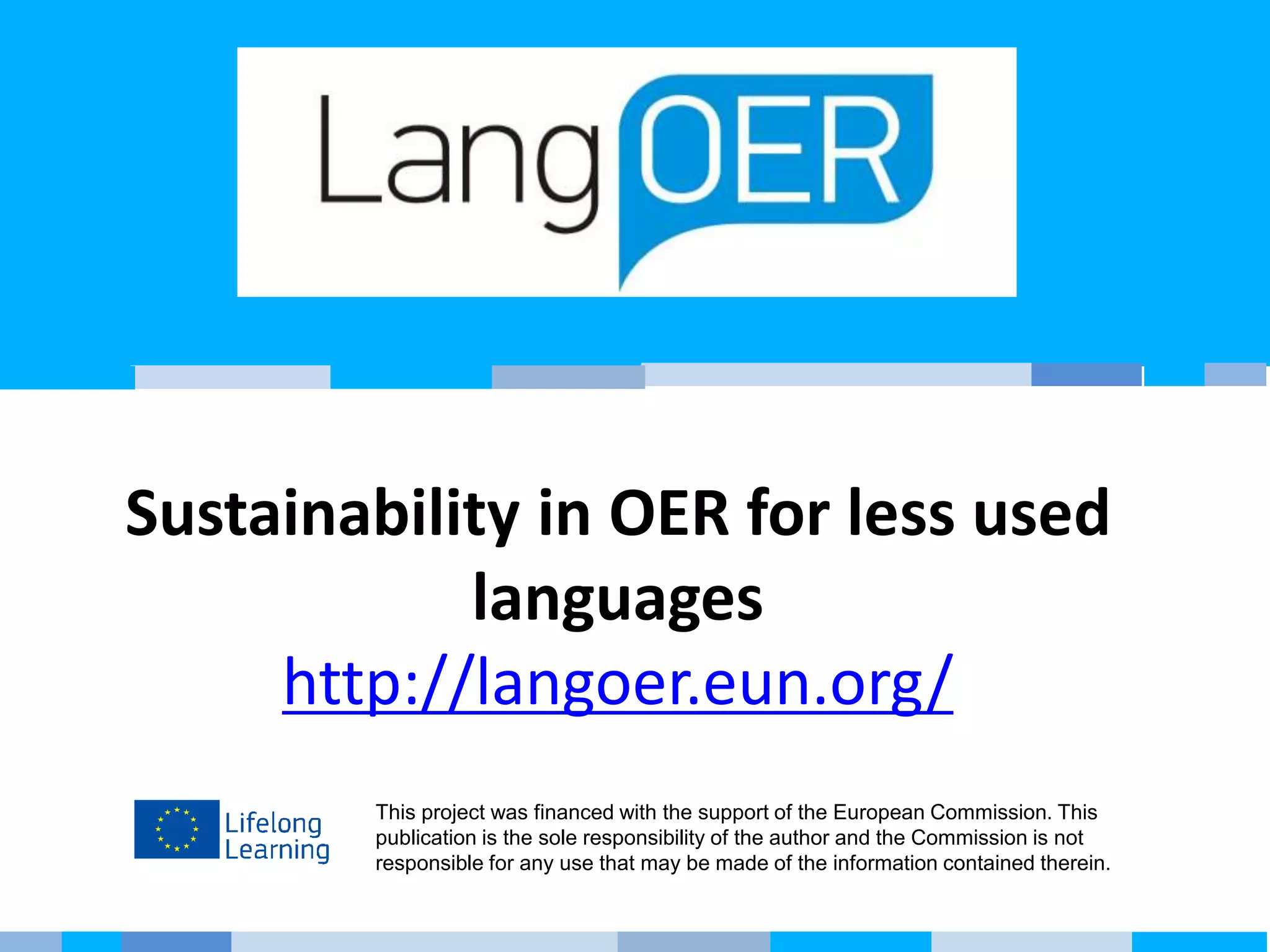 This project was financed with the support of the European Commission. This
publication is the sole responsibility of the author and the Commission is not
responsible for any use that may be made of the information contained therein.
Sustainability in OER for less used
languages
http://langoer.eun.org/
 