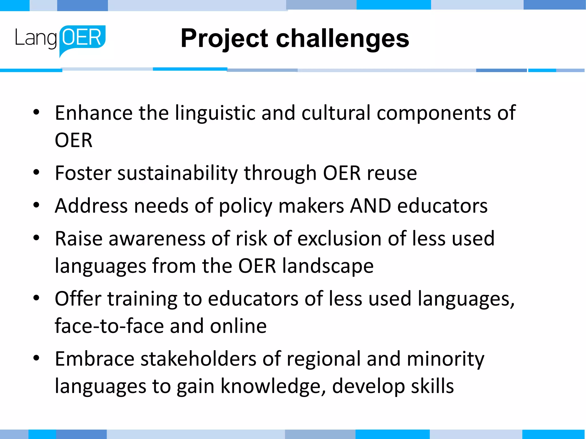 Project challenges
• Enhance the linguistic and cultural components of
OER
• Foster sustainability through OER reuse
• Address needs of policy makers AND educators
• Raise awareness of risk of exclusion of less used
languages from the OER landscape
• Offer training to educators of less used languages,
face-to-face and online
• Embrace stakeholders of regional and minority
languages to gain knowledge, develop skills
 