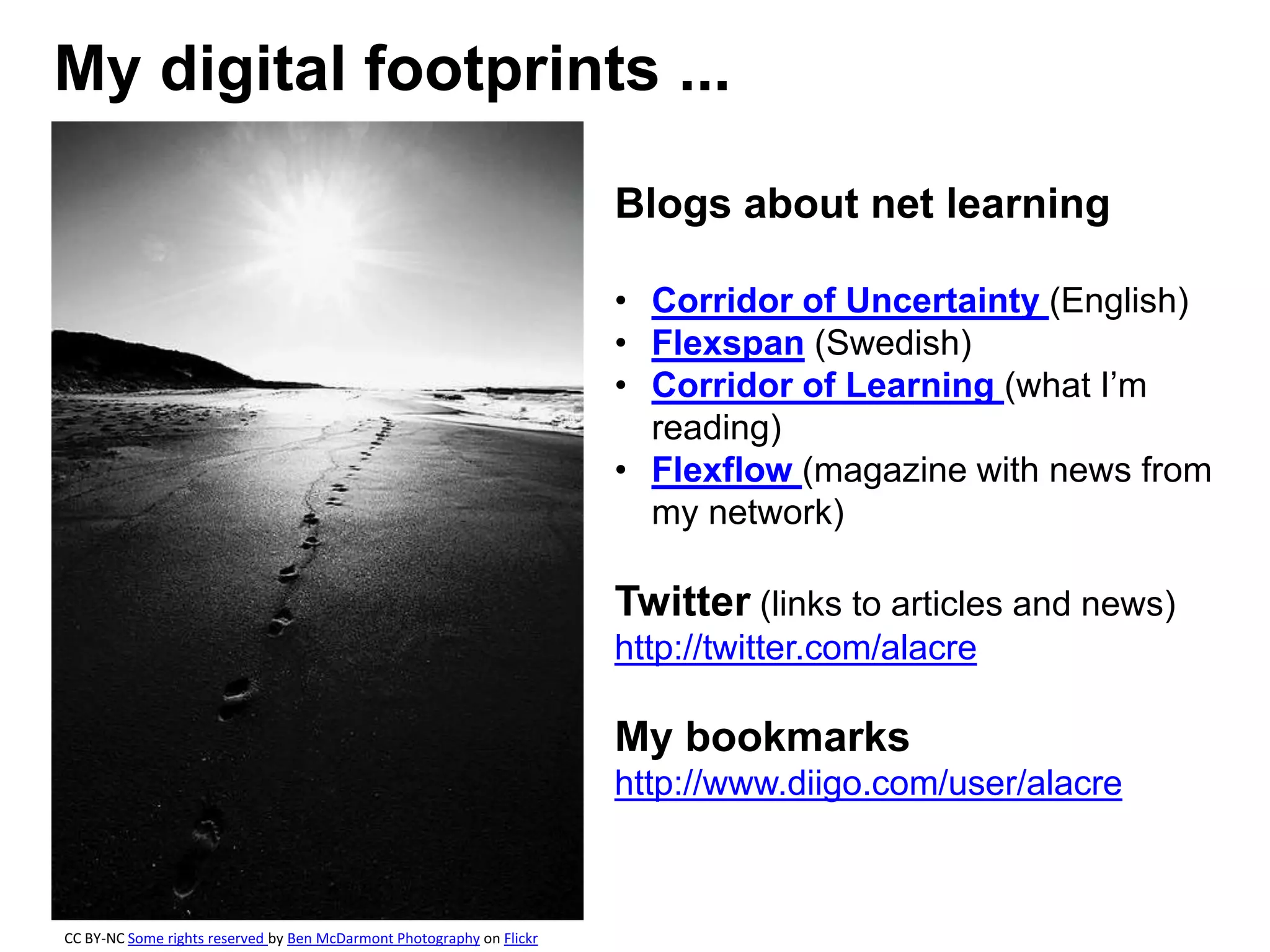 My digital footprints ...
Blogs about net learning
• Corridor of Uncertainty (English)
• Flexspan (Swedish)
• Corridor of Learning (what I’m
reading)
• Flexflow (magazine with news from
my network)
Twitter (links to articles and news)
http://twitter.com/alacre
My bookmarks
http://www.diigo.com/user/alacre
CC BY-NC Some rights reserved by Ben McDarmont Photography on Flickr
 