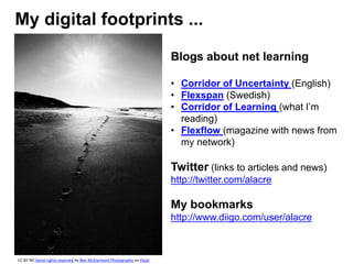 My digital footprints ...
Blogs about net learning
• Corridor of Uncertainty (English)
• Flexspan (Swedish)
• Corridor of Learning (what I’m
reading)
• Flexflow (magazine with news from
my network)
Twitter (links to articles and news)
http://twitter.com/alacre
My bookmarks
http://www.diigo.com/user/alacre
CC BY-NC Some rights reserved by Ben McDarmont Photography on Flickr
 