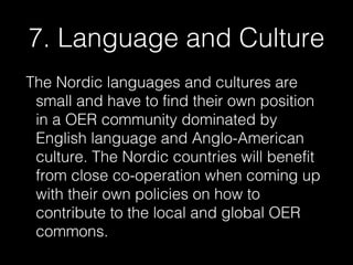 7. Language and Culture
The Nordic languages and cultures are
small and have to find their own position
in a OER community dominated by
English language and Anglo-American
culture. The Nordic countries will benefit
from close co-operation when coming up
with their own policies on how to
contribute to the local and global OER
commons.

 