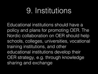 9. Institutions
Educational institutions should have a
policy and plans for promoting OER. The
Nordic collaboration on OER should help
schools, colleges, universities, vocational
training institutions, and other
educational institutions develop their
OER strategy, e.g. through knowledge
sharing and exchange

 