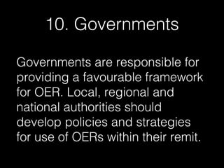 10. Governments
Governments are responsible for
providing a favourable framework
for OER. Local, regional and
national authorities should
develop policies and strategies
for use of OERs within their remit.

 