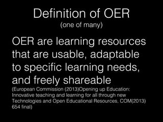 Definition of OER
(one of many)

OER are learning resources
that are usable, adaptable
to specific learning needs,
and freely shareable
(European Commission (2013)Opening up Education:
Innovative teaching and learning for all through new
Technologies and Open Educational Resources, COM(2013)
654 final)

 