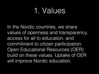 1. Values
In the Nordic countries, we share
values of openness and transparency,
access for all to education, and
commitment to citizen participation.
Open Educational Resources (OER)
build on these values. Uptake of OER
will improve Nordic education.

 